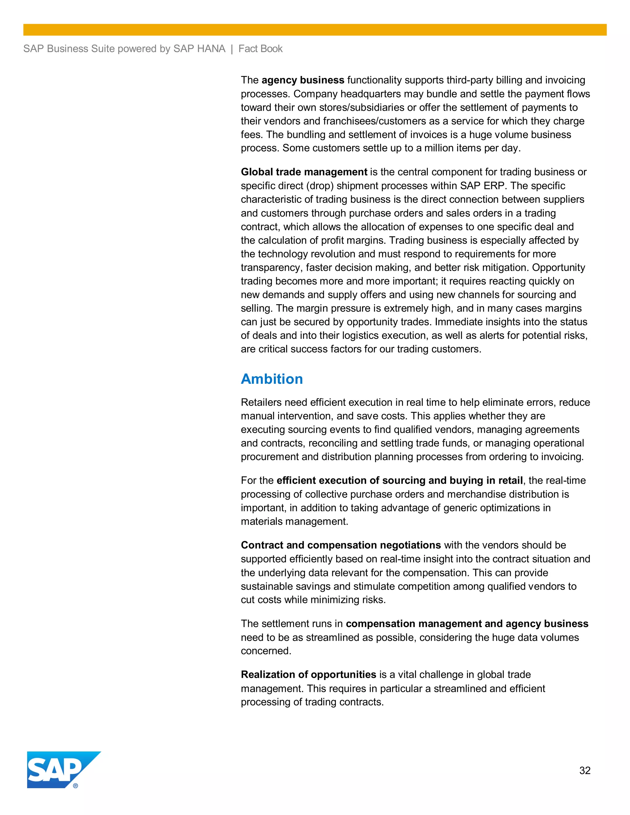 SAP Business Suite powered by SAP HANA | Fact Book
32
The agency business functionality supports third-party billing and invoicing
processes. Company headquarters may bundle and settle the payment flows
toward their own stores/subsidiaries or offer the settlement of payments to
their vendors and franchisees/customers as a service for which they charge
fees. The bundling and settlement of invoices is a huge volume business
process. Some customers settle up to a million items per day.
Global trade management is the central component for trading business or
specific direct (drop) shipment processes within SAP ERP. The specific
characteristic of trading business is the direct connection between suppliers
and customers through purchase orders and sales orders in a trading
contract, which allows the allocation of expenses to one specific deal and
the calculation of profit margins. Trading business is especially affected by
the technology revolution and must respond to requirements for more
transparency, faster decision making, and better risk mitigation. Opportunity
trading becomes more and more important; it requires reacting quickly on
new demands and supply offers and using new channels for sourcing and
selling. The margin pressure is extremely high, and in many cases margins
can just be secured by opportunity trades. Immediate insights into the status
of deals and into their logistics execution, as well as alerts for potential risks,
are critical success factors for our trading customers.
Ambition
Retailers need efficient execution in real time to help eliminate errors, reduce
manual intervention, and save costs. This applies whether they are
executing sourcing events to find qualified vendors, managing agreements
and contracts, reconciling and settling trade funds, or managing operational
procurement and distribution planning processes from ordering to invoicing.
For the efficient execution of sourcing and buying in retail, the real-time
processing of collective purchase orders and merchandise distribution is
important, in addition to taking advantage of generic optimizations in
materials management.
Contract and compensation negotiations with the vendors should be
supported efficiently based on real-time insight into the contract situation and
the underlying data relevant for the compensation. This can provide
sustainable savings and stimulate competition among qualified vendors to
cut costs while minimizing risks.
The settlement runs in compensation management and agency business
need to be as streamlined as possible, considering the huge data volumes
concerned.
Realization of opportunities is a vital challenge in global trade
management. This requires in particular a streamlined and efficient
processing of trading contracts.
 