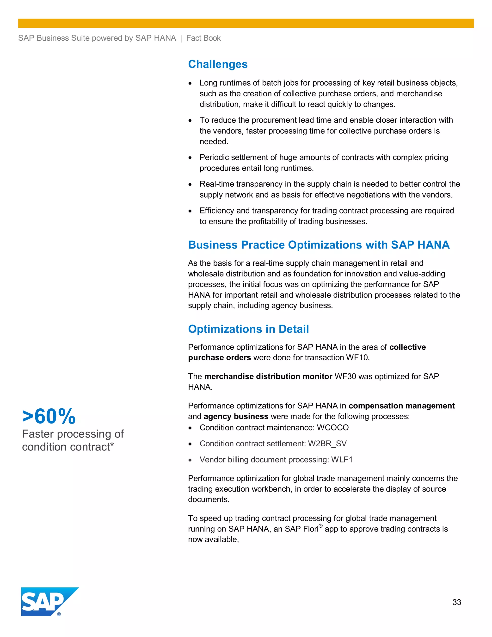 SAP Business Suite powered by SAP HANA | Fact Book
33
Challenges
Long runtimes of batch jobs for processing of key retail business objects,
such as the creation of collective purchase orders, and merchandise
distribution, make it difficult to react quickly to changes.
To reduce the procurement lead time and enable closer interaction with
the vendors, faster processing time for collective purchase orders is
needed.
Periodic settlement of huge amounts of contracts with complex pricing
procedures entail long runtimes.
Real-time transparency in the supply chain is needed to better control the
supply network and as basis for effective negotiations with the vendors.
Efficiency and transparency for trading contract processing are required
to ensure the profitability of trading businesses.
Business Practice Optimizations with SAP HANA
As the basis for a real-time supply chain management in retail and
wholesale distribution and as foundation for innovation and value-adding
processes, the initial focus was on optimizing the performance for SAP
HANA for important retail and wholesale distribution processes related to the
supply chain, including agency business.
Optimizations in Detail
Performance optimizations for SAP HANA in the area of collective
purchase orders were done for transaction WF10.
The merchandise distribution monitor WF30 was optimized for SAP
HANA.
Performance optimizations for SAP HANA in compensation management
and agency business were made for the following processes:
Condition contract maintenance: WCOCO
Condition contract settlement: W2BR_SV
Vendor billing document processing: WLF1
Performance optimization for global trade management mainly concerns the
trading execution workbench, in order to accelerate the display of source
documents.
To speed up trading contract processing for global trade management
running on SAP HANA, an SAP Fiori®
app to approve trading contracts is
now available,
>60%
Faster processing of
condition contract*
 