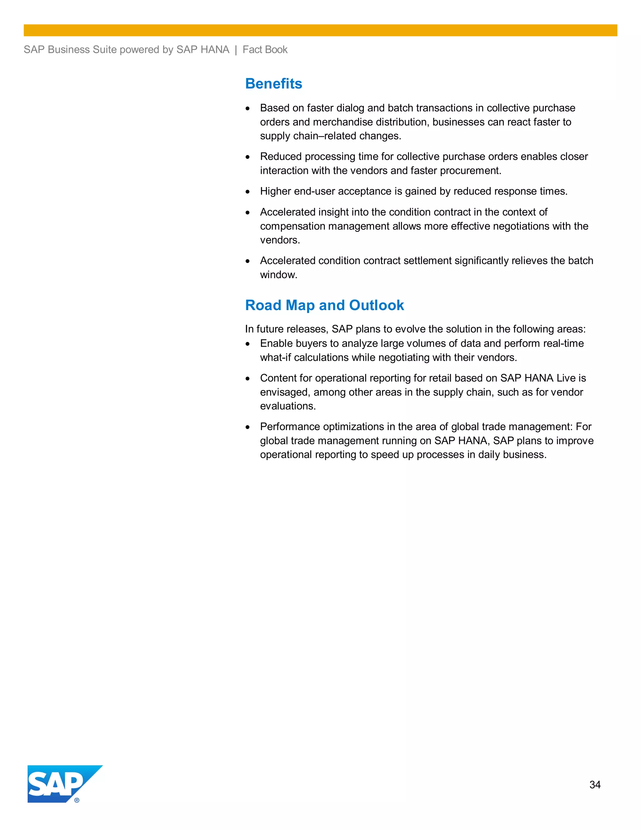 SAP Business Suite powered by SAP HANA | Fact Book
34
Benefits
Based on faster dialog and batch transactions in collective purchase
orders and merchandise distribution, businesses can react faster to
supply chain–related changes.
Reduced processing time for collective purchase orders enables closer
interaction with the vendors and faster procurement.
Higher end-user acceptance is gained by reduced response times.
Accelerated insight into the condition contract in the context of
compensation management allows more effective negotiations with the
vendors.
Accelerated condition contract settlement significantly relieves the batch
window.
Road Map and Outlook
In future releases, SAP plans to evolve the solution in the following areas:
Enable buyers to analyze large volumes of data and perform real-time
what-if calculations while negotiating with their vendors.
Content for operational reporting for retail based on SAP HANA Live is
envisaged, among other areas in the supply chain, such as for vendor
evaluations.
Performance optimizations in the area of global trade management: For
global trade management running on SAP HANA, SAP plans to improve
operational reporting to speed up processes in daily business.
 