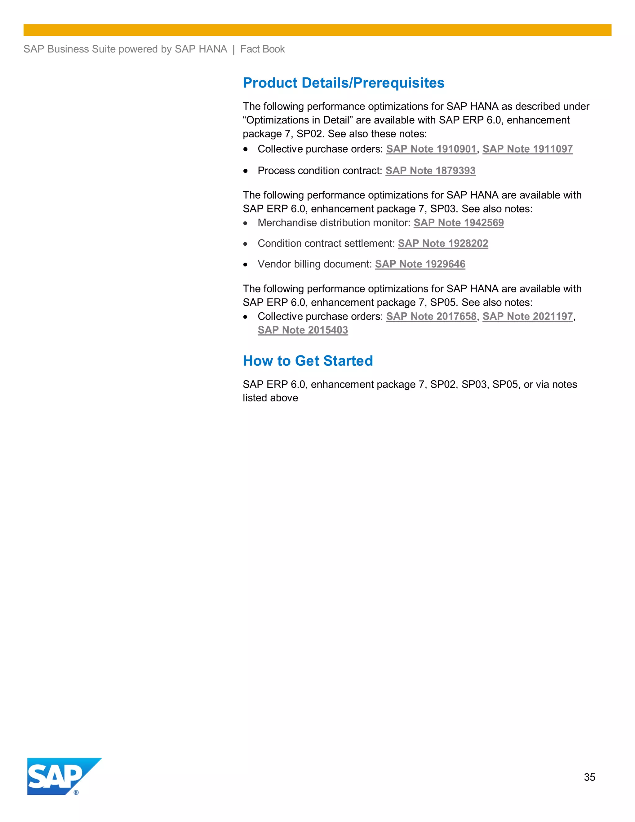 SAP Business Suite powered by SAP HANA | Fact Book
35
Product Details/Prerequisites
The following performance optimizations for SAP HANA as described under
“Optimizations in Detail” are available with SAP ERP 6.0, enhancement
package 7, SP02. See also these notes:
Collective purchase orders: SAP Note 1910901, SAP Note 1911097
Process condition contract: SAP Note 1879393
The following performance optimizations for SAP HANA are available with
SAP ERP 6.0, enhancement package 7, SP03. See also notes:
Merchandise distribution monitor: SAP Note 1942569
Condition contract settlement: SAP Note 1928202
Vendor billing document: SAP Note 1929646
The following performance optimizations for SAP HANA are available with
SAP ERP 6.0, enhancement package 7, SP05. See also notes:
Collective purchase orders: SAP Note 2017658, SAP Note 2021197,
SAP Note 2015403
How to Get Started
SAP ERP 6.0, enhancement package 7, SP02, SP03, SP05, or via notes
listed above
 