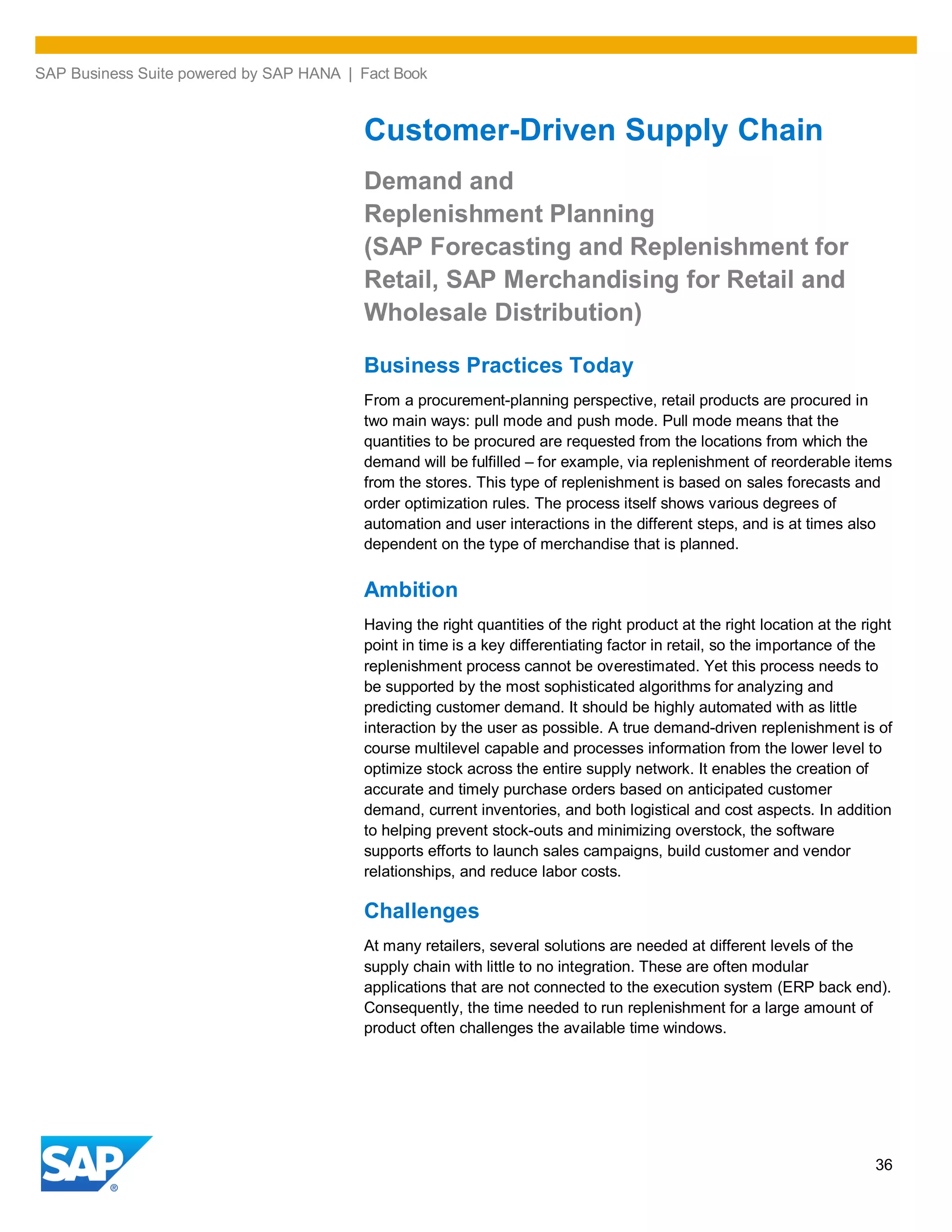 SAP Business Suite powered by SAP HANA | Fact Book
36
Customer-Driven Supply Chain
Demand and
Replenishment Planning
(SAP Forecasting and Replenishment for
Retail, SAP Merchandising for Retail and
Wholesale Distribution)
Business Practices Today
From a procurement-planning perspective, retail products are procured in
two main ways: pull mode and push mode. Pull mode means that the
quantities to be procured are requested from the locations from which the
demand will be fulfilled – for example, via replenishment of reorderable items
from the stores. This type of replenishment is based on sales forecasts and
order optimization rules. The process itself shows various degrees of
automation and user interactions in the different steps, and is at times also
dependent on the type of merchandise that is planned.
Ambition
Having the right quantities of the right product at the right location at the right
point in time is a key differentiating factor in retail, so the importance of the
replenishment process cannot be overestimated. Yet this process needs to
be supported by the most sophisticated algorithms for analyzing and
predicting customer demand. It should be highly automated with as little
interaction by the user as possible. A true demand-driven replenishment is of
course multilevel capable and processes information from the lower level to
optimize stock across the entire supply network. It enables the creation of
accurate and timely purchase orders based on anticipated customer
demand, current inventories, and both logistical and cost aspects. In addition
to helping prevent stock-outs and minimizing overstock, the software
supports efforts to launch sales campaigns, build customer and vendor
relationships, and reduce labor costs.
Challenges
At many retailers, several solutions are needed at different levels of the
supply chain with little to no integration. These are often modular
applications that are not connected to the execution system (ERP back end).
Consequently, the time needed to run replenishment for a large amount of
product often challenges the available time windows.
 