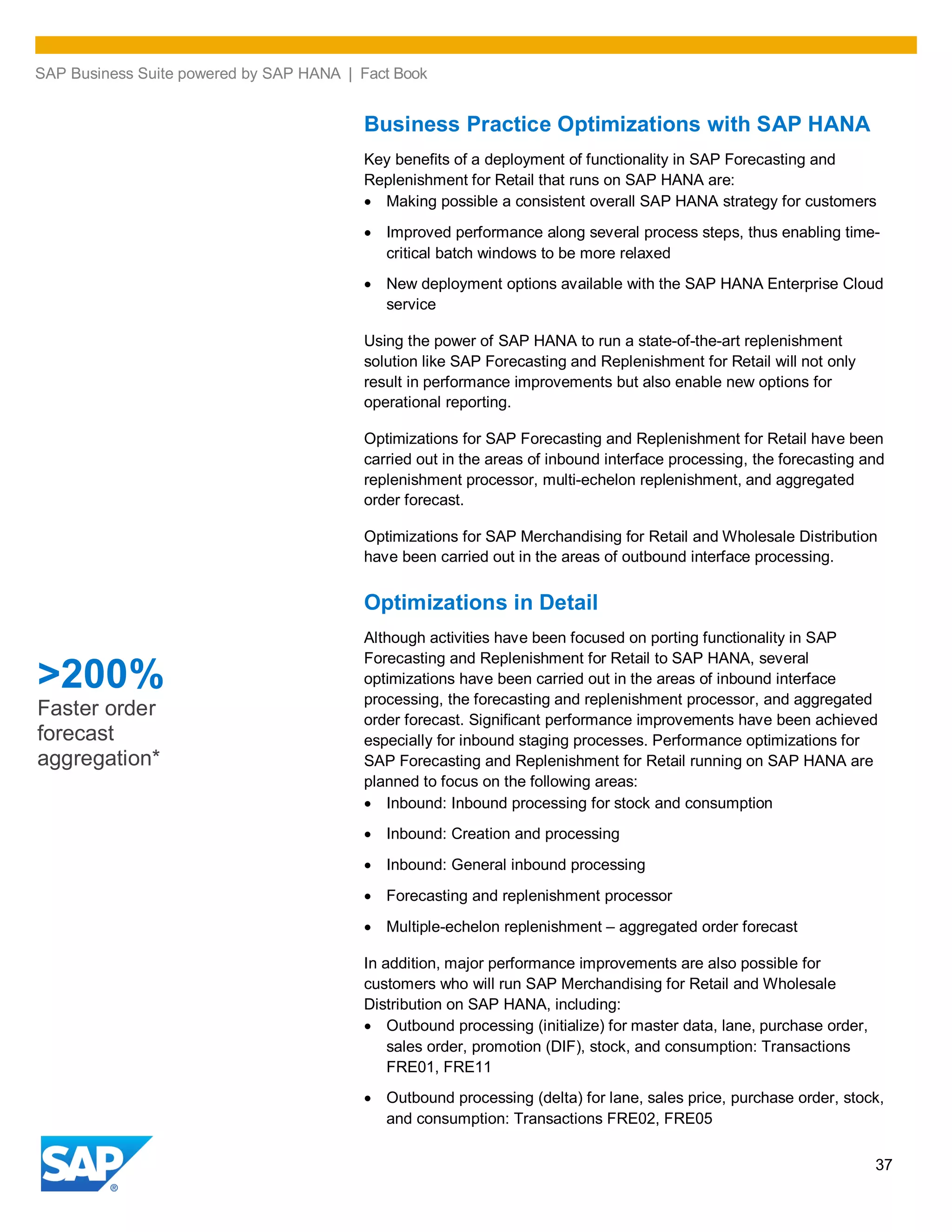 SAP Business Suite powered by SAP HANA | Fact Book
37
Business Practice Optimizations with SAP HANA
Key benefits of a deployment of functionality in SAP Forecasting and
Replenishment for Retail that runs on SAP HANA are:
Making possible a consistent overall SAP HANA strategy for customers
Improved performance along several process steps, thus enabling time-
critical batch windows to be more relaxed
New deployment options available with the SAP HANA Enterprise Cloud
service
Using the power of SAP HANA to run a state-of-the-art replenishment
solution like SAP Forecasting and Replenishment for Retail will not only
result in performance improvements but also enable new options for
operational reporting.
Optimizations for SAP Forecasting and Replenishment for Retail have been
carried out in the areas of inbound interface processing, the forecasting and
replenishment processor, multi-echelon replenishment, and aggregated
order forecast.
Optimizations for SAP Merchandising for Retail and Wholesale Distribution
have been carried out in the areas of outbound interface processing.
Optimizations in Detail
Although activities have been focused on porting functionality in SAP
Forecasting and Replenishment for Retail to SAP HANA, several
optimizations have been carried out in the areas of inbound interface
processing, the forecasting and replenishment processor, and aggregated
order forecast. Significant performance improvements have been achieved
especially for inbound staging processes. Performance optimizations for
SAP Forecasting and Replenishment for Retail running on SAP HANA are
planned to focus on the following areas:
Inbound: Inbound processing for stock and consumption
Inbound: Creation and processing
Inbound: General inbound processing
Forecasting and replenishment processor
Multiple-echelon replenishment – aggregated order forecast
In addition, major performance improvements are also possible for
customers who will run SAP Merchandising for Retail and Wholesale
Distribution on SAP HANA, including:
Outbound processing (initialize) for master data, lane, purchase order,
sales order, promotion (DIF), stock, and consumption: Transactions
FRE01, FRE11
Outbound processing (delta) for lane, sales price, purchase order, stock,
and consumption: Transactions FRE02, FRE05
>200%
Faster order
forecast
aggregation*
 