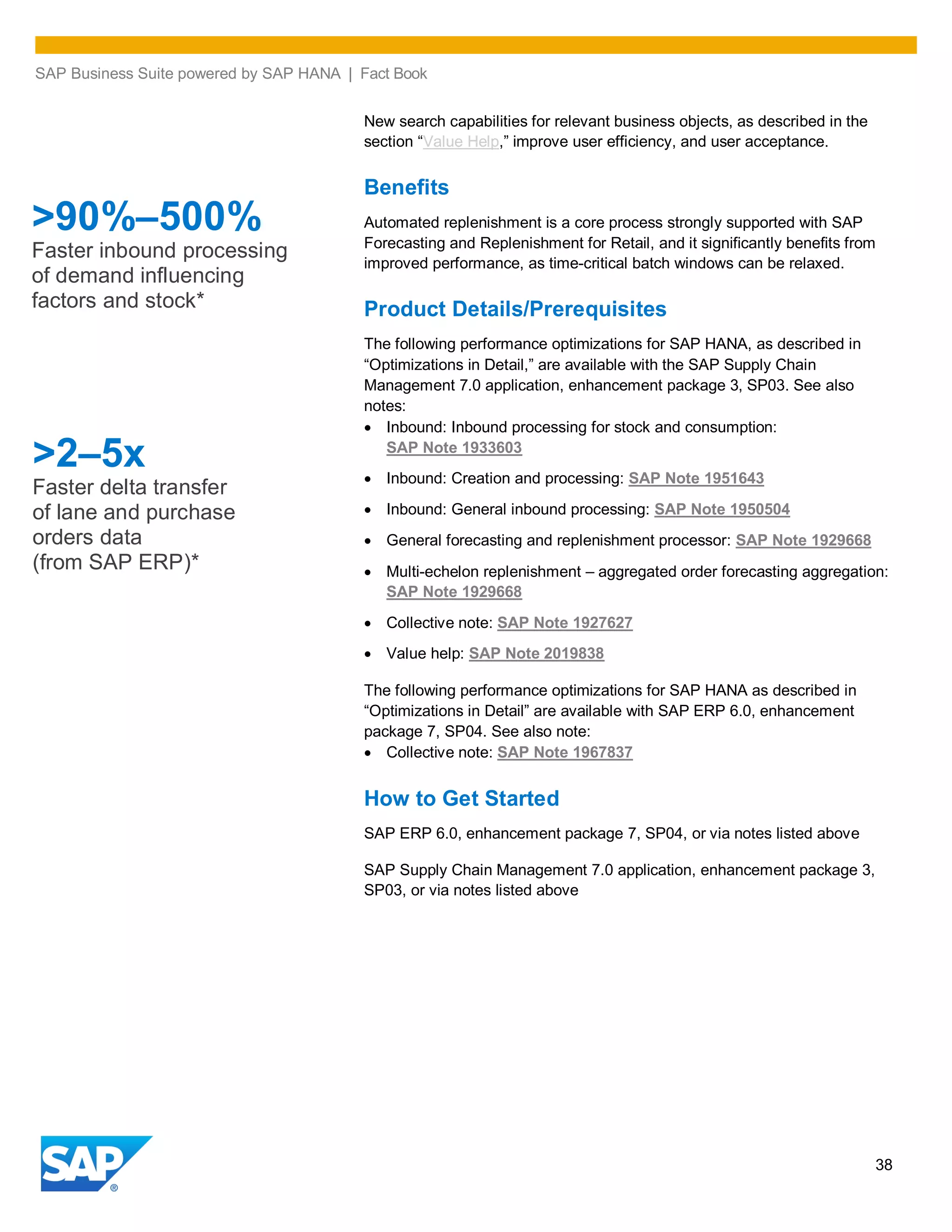 SAP Business Suite powered by SAP HANA | Fact Book
38
New search capabilities for relevant business objects, as described in the
section “Value Help,” improve user efficiency, and user acceptance.
Benefits
Automated replenishment is a core process strongly supported with SAP
Forecasting and Replenishment for Retail, and it significantly benefits from
improved performance, as time-critical batch windows can be relaxed.
Product Details/Prerequisites
The following performance optimizations for SAP HANA, as described in
“Optimizations in Detail,” are available with the SAP Supply Chain
Management 7.0 application, enhancement package 3, SP03. See also
notes:
Inbound: Inbound processing for stock and consumption:
SAP Note 1933603
Inbound: Creation and processing: SAP Note 1951643
Inbound: General inbound processing: SAP Note 1950504
General forecasting and replenishment processor: SAP Note 1929668
Multi-echelon replenishment – aggregated order forecasting aggregation:
SAP Note 1929668
Collective note: SAP Note 1927627
Value help: SAP Note 2019838
The following performance optimizations for SAP HANA as described in
“Optimizations in Detail” are available with SAP ERP 6.0, enhancement
package 7, SP04. See also note:
Collective note: SAP Note 1967837
How to Get Started
SAP ERP 6.0, enhancement package 7, SP04, or via notes listed above
SAP Supply Chain Management 7.0 application, enhancement package 3,
SP03, or via notes listed above
>2–5x
Faster delta transfer
of lane and purchase
orders data
(from SAP ERP)*
>90%–500%
Faster inbound processing
of demand influencing
factors and stock*
 