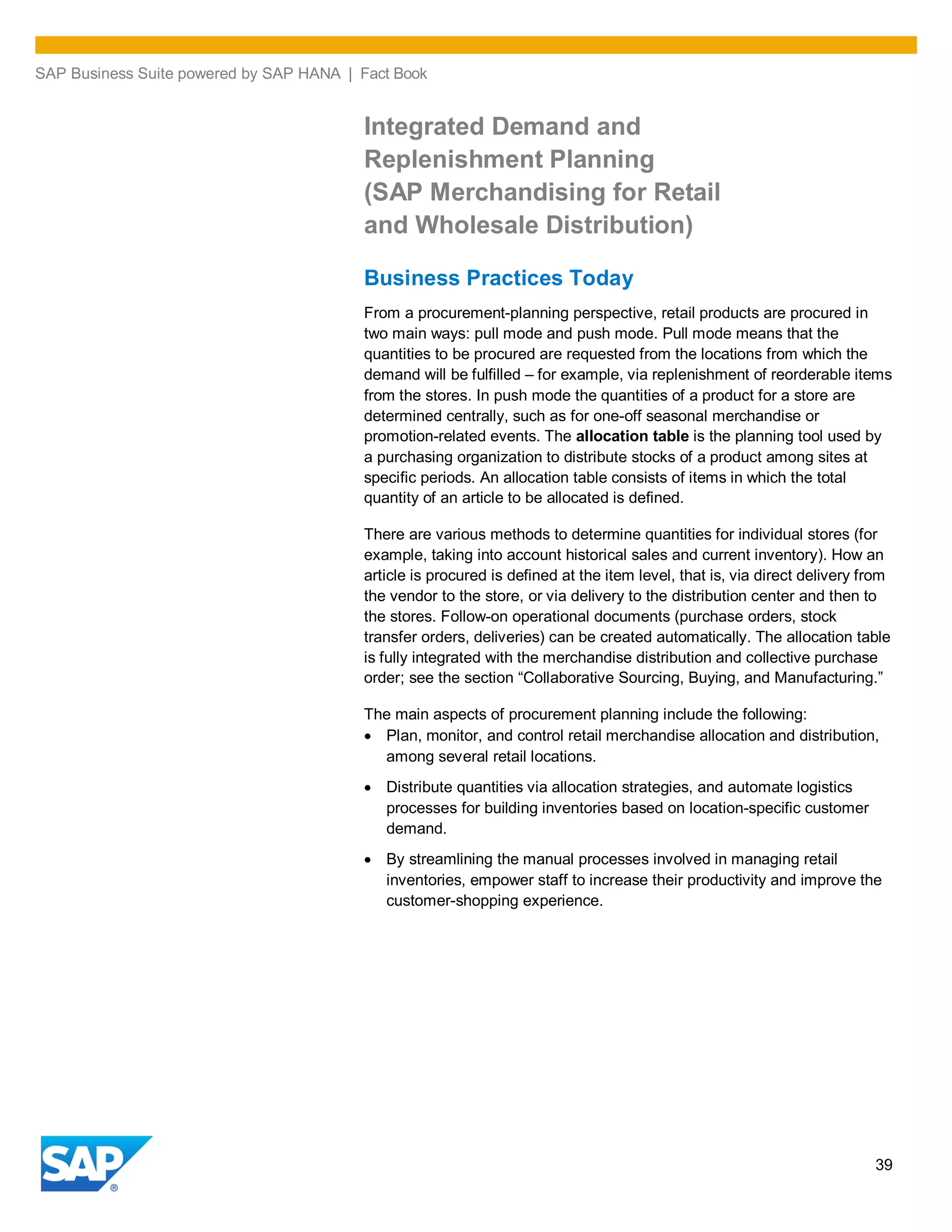 SAP Business Suite powered by SAP HANA | Fact Book
39
Integrated Demand and
Replenishment Planning
(SAP Merchandising for Retail
and Wholesale Distribution)
Business Practices Today
From a procurement-planning perspective, retail products are procured in
two main ways: pull mode and push mode. Pull mode means that the
quantities to be procured are requested from the locations from which the
demand will be fulfilled – for example, via replenishment of reorderable items
from the stores. In push mode the quantities of a product for a store are
determined centrally, such as for one-off seasonal merchandise or
promotion-related events. The allocation table is the planning tool used by
a purchasing organization to distribute stocks of a product among sites at
specific periods. An allocation table consists of items in which the total
quantity of an article to be allocated is defined.
There are various methods to determine quantities for individual stores (for
example, taking into account historical sales and current inventory). How an
article is procured is defined at the item level, that is, via direct delivery from
the vendor to the store, or via delivery to the distribution center and then to
the stores. Follow-on operational documents (purchase orders, stock
transfer orders, deliveries) can be created automatically. The allocation table
is fully integrated with the merchandise distribution and collective purchase
order; see the section “Collaborative Sourcing, Buying, and Manufacturing.”
The main aspects of procurement planning include the following:
Plan, monitor, and control retail merchandise allocation and distribution,
among several retail locations.
Distribute quantities via allocation strategies, and automate logistics
processes for building inventories based on location-specific customer
demand.
By streamlining the manual processes involved in managing retail
inventories, empower staff to increase their productivity and improve the
customer-shopping experience.
 