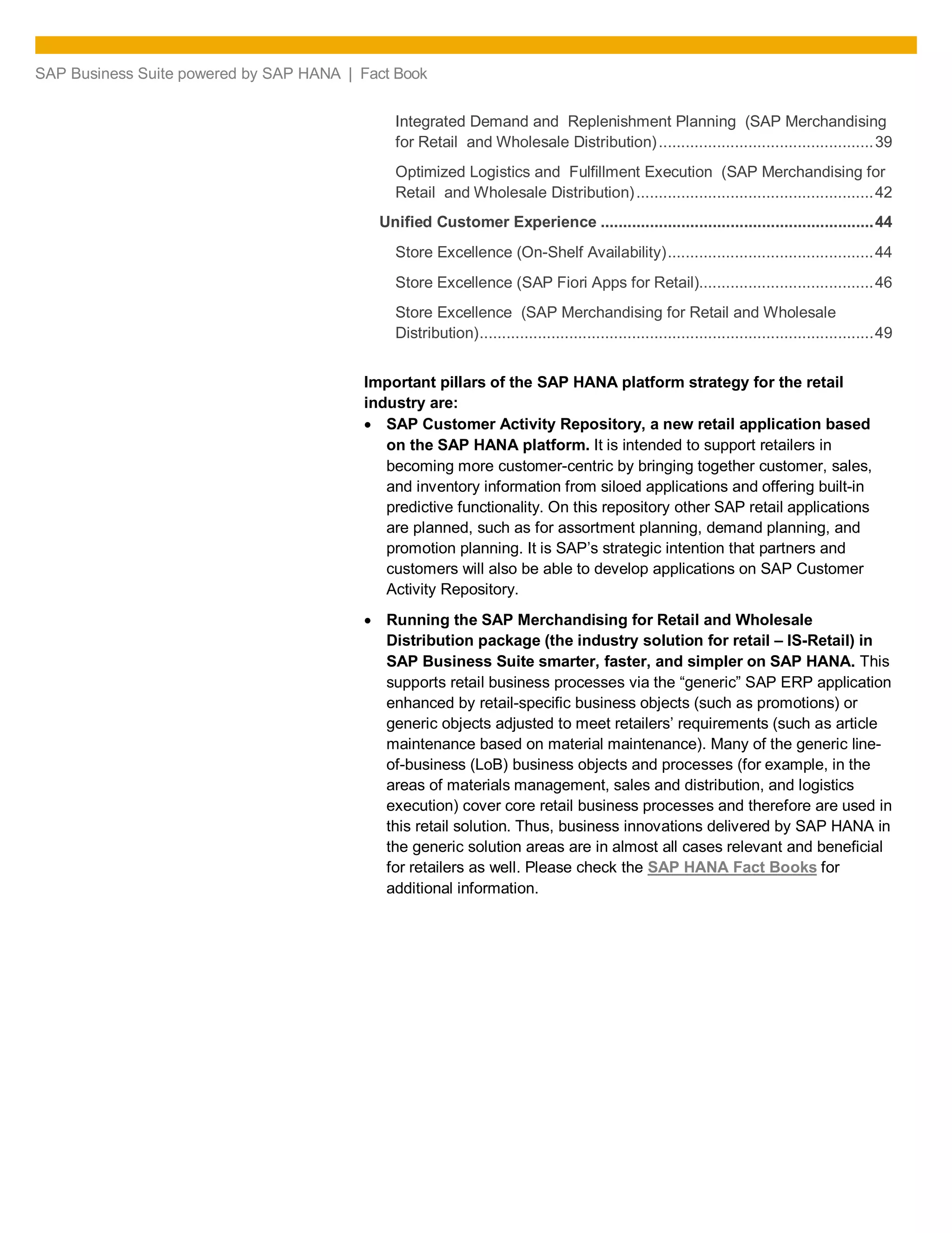 SAP Business Suite powered by SAP HANA | Fact Book
Integrated Demand and Replenishment Planning (SAP Merchandising
for Retail and Wholesale Distribution)................................................39
Optimized Logistics and Fulfillment Execution (SAP Merchandising for
Retail and Wholesale Distribution).....................................................42
Unified Customer Experience .............................................................44
Store Excellence (On-Shelf Availability)..............................................44
Store Excellence (SAP Fiori Apps for Retail).......................................46
Store Excellence (SAP Merchandising for Retail and Wholesale
Distribution)........................................................................................49
Important pillars of the SAP HANA platform strategy for the retail
industry are:
SAP Customer Activity Repository, a new retail application based
on the SAP HANA platform. It is intended to support retailers in
becoming more customer-centric by bringing together customer, sales,
and inventory information from siloed applications and offering built-in
predictive functionality. On this repository other SAP retail applications
are planned, such as for assortment planning, demand planning, and
promotion planning. It is SAP’s strategic intention that partners and
customers will also be able to develop applications on SAP Customer
Activity Repository.
Running the SAP Merchandising for Retail and Wholesale
Distribution package (the industry solution for retail – IS-Retail) in
SAP Business Suite smarter, faster, and simpler on SAP HANA. This
supports retail business processes via the “generic” SAP ERP application
enhanced by retail-specific business objects (such as promotions) or
generic objects adjusted to meet retailers’ requirements (such as article
maintenance based on material maintenance). Many of the generic line-
of-business (LoB) business objects and processes (for example, in the
areas of materials management, sales and distribution, and logistics
execution) cover core retail business processes and therefore are used in
this retail solution. Thus, business innovations delivered by SAP HANA in
the generic solution areas are in almost all cases relevant and beneficial
for retailers as well. Please check the SAP HANA Fact Books for
additional information.
 