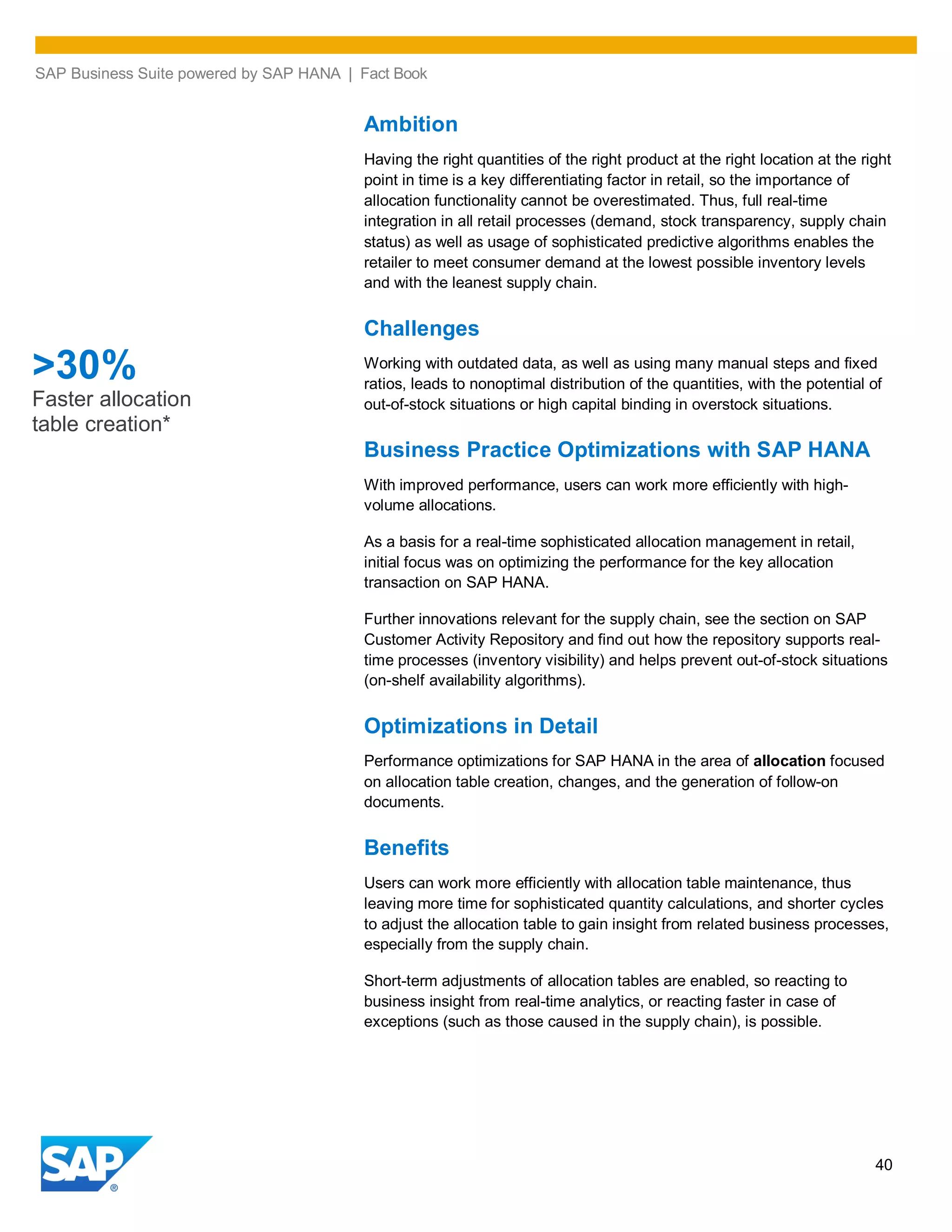 SAP Business Suite powered by SAP HANA | Fact Book
40
Ambition
Having the right quantities of the right product at the right location at the right
point in time is a key differentiating factor in retail, so the importance of
allocation functionality cannot be overestimated. Thus, full real-time
integration in all retail processes (demand, stock transparency, supply chain
status) as well as usage of sophisticated predictive algorithms enables the
retailer to meet consumer demand at the lowest possible inventory levels
and with the leanest supply chain.
Challenges
Working with outdated data, as well as using many manual steps and fixed
ratios, leads to nonoptimal distribution of the quantities, with the potential of
out-of-stock situations or high capital binding in overstock situations.
Business Practice Optimizations with SAP HANA
With improved performance, users can work more efficiently with high-
volume allocations.
As a basis for a real-time sophisticated allocation management in retail,
initial focus was on optimizing the performance for the key allocation
transaction on SAP HANA.
Further innovations relevant for the supply chain, see the section on SAP
Customer Activity Repository and find out how the repository supports real-
time processes (inventory visibility) and helps prevent out-of-stock situations
(on-shelf availability algorithms).
Optimizations in Detail
Performance optimizations for SAP HANA in the area of allocation focused
on allocation table creation, changes, and the generation of follow-on
documents.
Benefits
Users can work more efficiently with allocation table maintenance, thus
leaving more time for sophisticated quantity calculations, and shorter cycles
to adjust the allocation table to gain insight from related business processes,
especially from the supply chain.
Short-term adjustments of allocation tables are enabled, so reacting to
business insight from real-time analytics, or reacting faster in case of
exceptions (such as those caused in the supply chain), is possible.
>30%
Faster allocation
table creation*
 