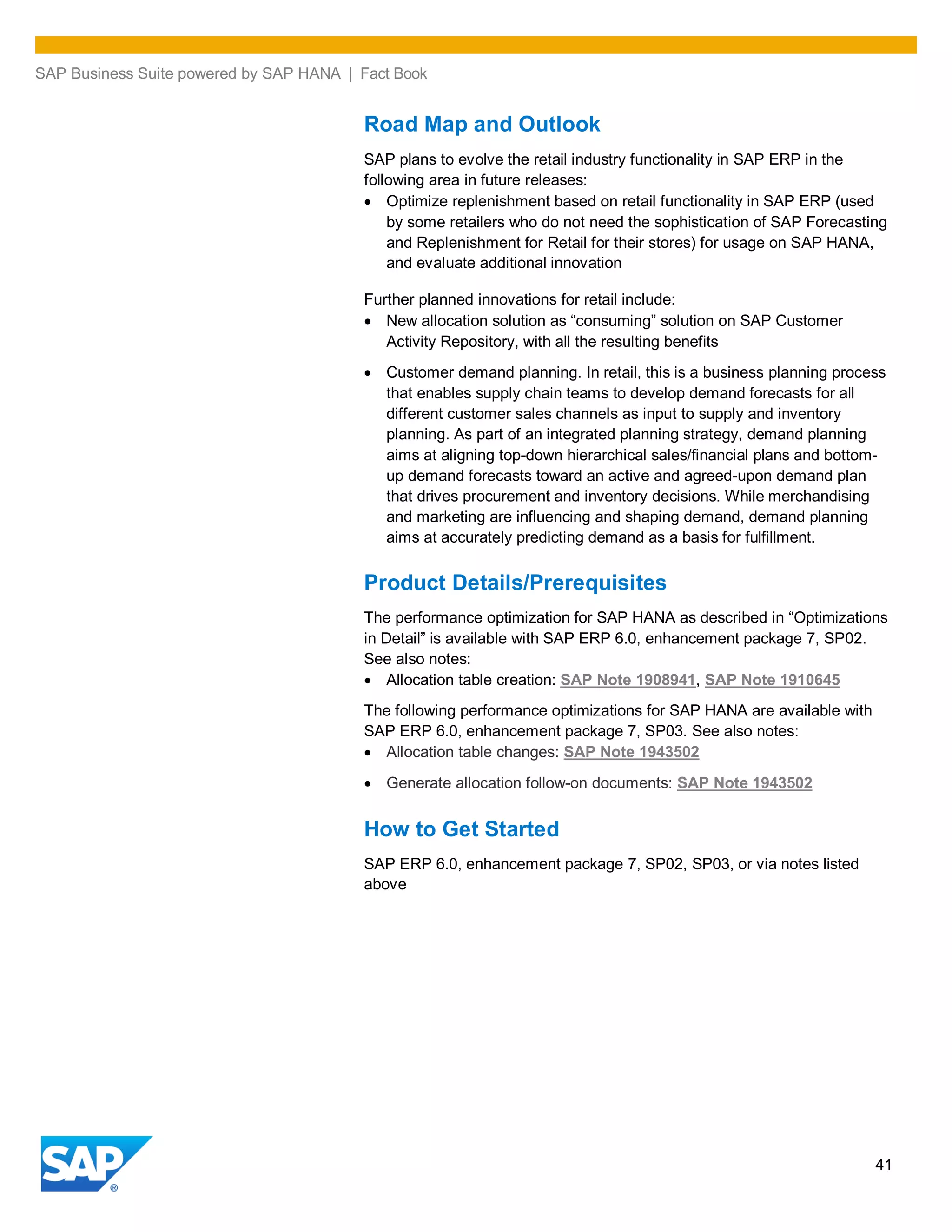 SAP Business Suite powered by SAP HANA | Fact Book
41
Road Map and Outlook
SAP plans to evolve the retail industry functionality in SAP ERP in the
following area in future releases:
Optimize replenishment based on retail functionality in SAP ERP (used
by some retailers who do not need the sophistication of SAP Forecasting
and Replenishment for Retail for their stores) for usage on SAP HANA,
and evaluate additional innovation
Further planned innovations for retail include:
New allocation solution as “consuming” solution on SAP Customer
Activity Repository, with all the resulting benefits
Customer demand planning. In retail, this is a business planning process
that enables supply chain teams to develop demand forecasts for all
different customer sales channels as input to supply and inventory
planning. As part of an integrated planning strategy, demand planning
aims at aligning top-down hierarchical sales/financial plans and bottom-
up demand forecasts toward an active and agreed-upon demand plan
that drives procurement and inventory decisions. While merchandising
and marketing are influencing and shaping demand, demand planning
aims at accurately predicting demand as a basis for fulfillment.
Product Details/Prerequisites
The performance optimization for SAP HANA as described in “Optimizations
in Detail” is available with SAP ERP 6.0, enhancement package 7, SP02.
See also notes:
Allocation table creation: SAP Note 1908941, SAP Note 1910645
The following performance optimizations for SAP HANA are available with
SAP ERP 6.0, enhancement package 7, SP03. See also notes:
Allocation table changes: SAP Note 1943502
Generate allocation follow-on documents: SAP Note 1943502
How to Get Started
SAP ERP 6.0, enhancement package 7, SP02, SP03, or via notes listed
above
 