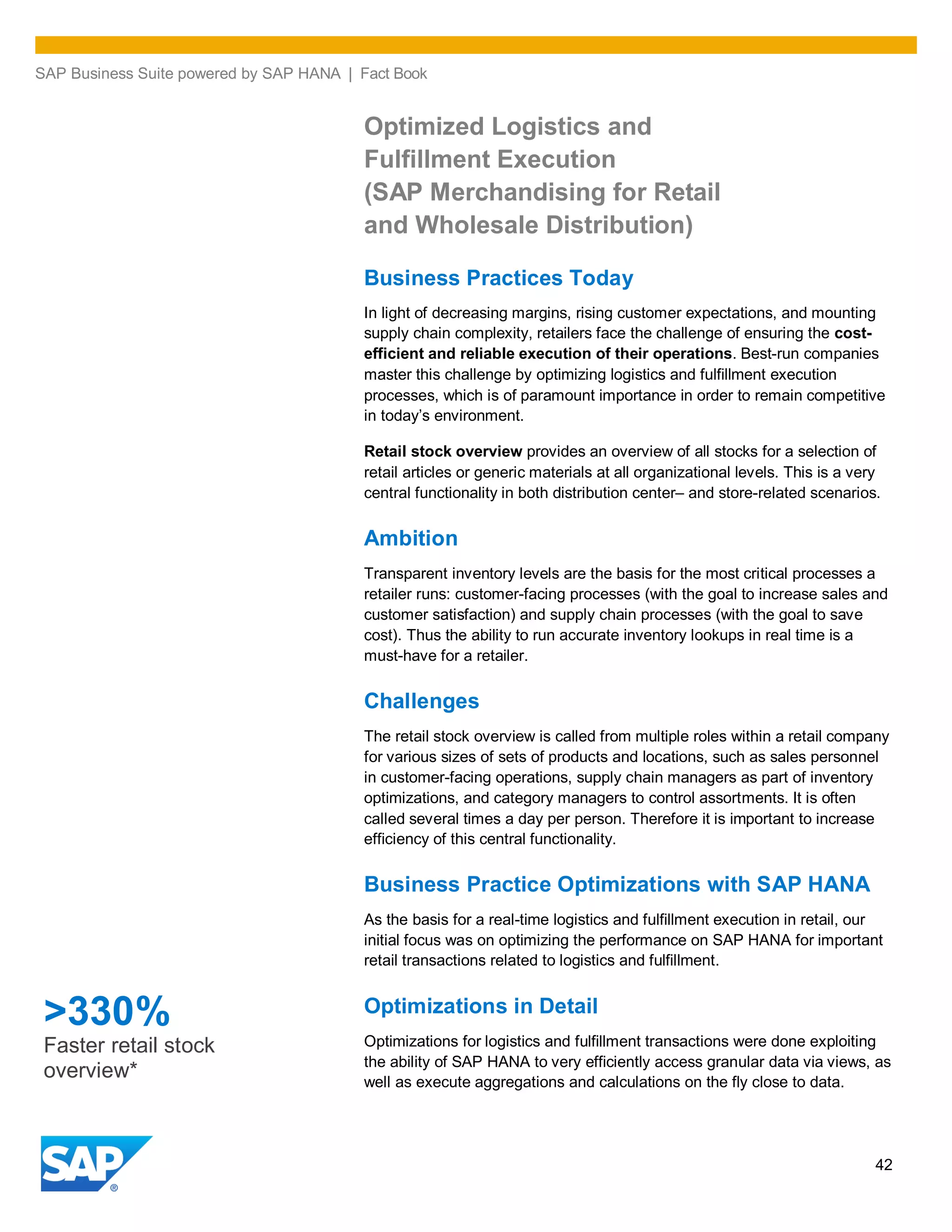SAP Business Suite powered by SAP HANA | Fact Book
42
Optimized Logistics and
Fulfillment Execution
(SAP Merchandising for Retail
and Wholesale Distribution)
Business Practices Today
In light of decreasing margins, rising customer expectations, and mounting
supply chain complexity, retailers face the challenge of ensuring the cost-
efficient and reliable execution of their operations. Best-run companies
master this challenge by optimizing logistics and fulfillment execution
processes, which is of paramount importance in order to remain competitive
in today’s environment.
Retail stock overview provides an overview of all stocks for a selection of
retail articles or generic materials at all organizational levels. This is a very
central functionality in both distribution center– and store-related scenarios.
Ambition
Transparent inventory levels are the basis for the most critical processes a
retailer runs: customer-facing processes (with the goal to increase sales and
customer satisfaction) and supply chain processes (with the goal to save
cost). Thus the ability to run accurate inventory lookups in real time is a
must-have for a retailer.
Challenges
The retail stock overview is called from multiple roles within a retail company
for various sizes of sets of products and locations, such as sales personnel
in customer-facing operations, supply chain managers as part of inventory
optimizations, and category managers to control assortments. It is often
called several times a day per person. Therefore it is important to increase
efficiency of this central functionality.
Business Practice Optimizations with SAP HANA
As the basis for a real-time logistics and fulfillment execution in retail, our
initial focus was on optimizing the performance on SAP HANA for important
retail transactions related to logistics and fulfillment.
Optimizations in Detail
Optimizations for logistics and fulfillment transactions were done exploiting
the ability of SAP HANA to very efficiently access granular data via views, as
well as execute aggregations and calculations on the fly close to data.
>330%
Faster retail stock
overview*
 