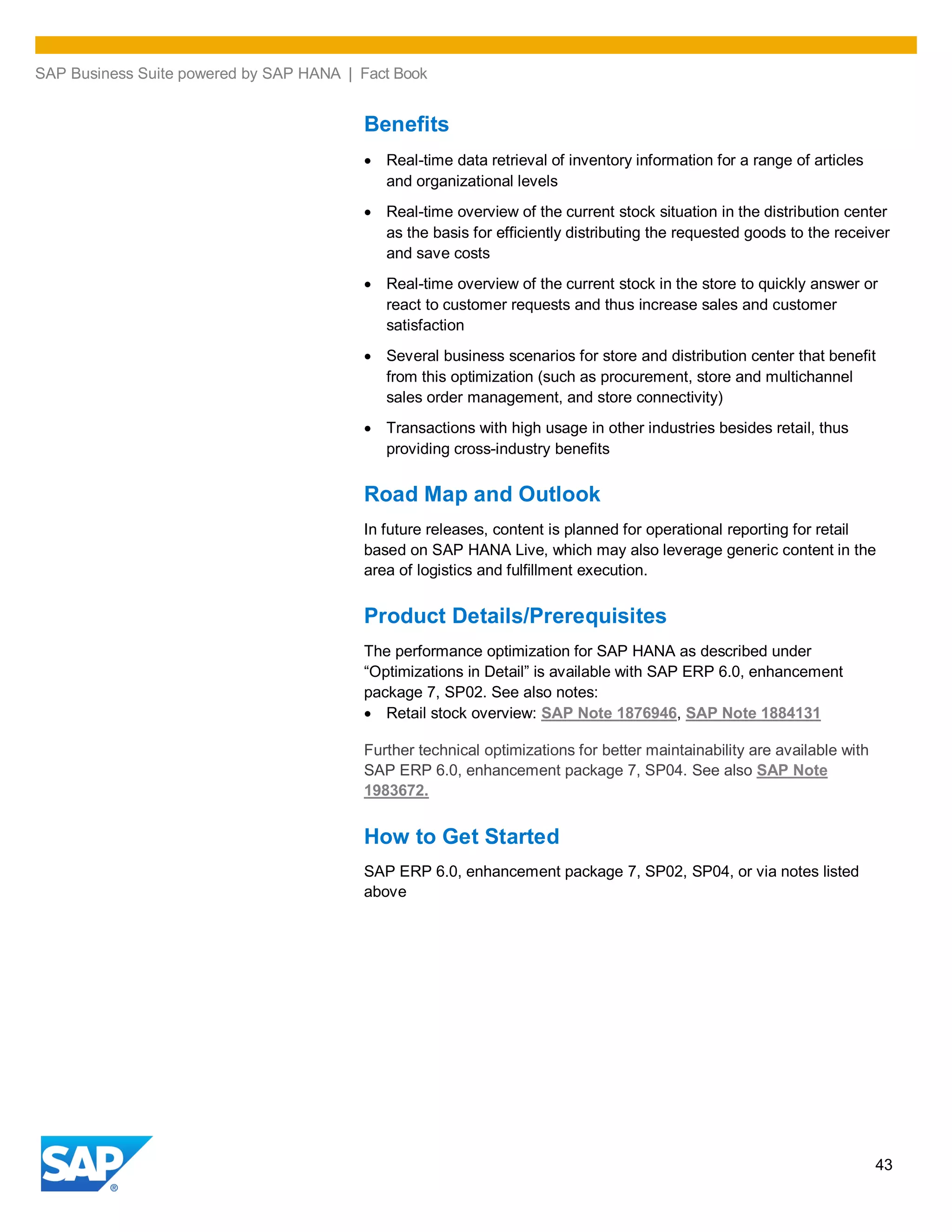 SAP Business Suite powered by SAP HANA | Fact Book
43
Benefits
Real-time data retrieval of inventory information for a range of articles
and organizational levels
Real-time overview of the current stock situation in the distribution center
as the basis for efficiently distributing the requested goods to the receiver
and save costs
Real-time overview of the current stock in the store to quickly answer or
react to customer requests and thus increase sales and customer
satisfaction
Several business scenarios for store and distribution center that benefit
from this optimization (such as procurement, store and multichannel
sales order management, and store connectivity)
Transactions with high usage in other industries besides retail, thus
providing cross-industry benefits
Road Map and Outlook
In future releases, content is planned for operational reporting for retail
based on SAP HANA Live, which may also leverage generic content in the
area of logistics and fulfillment execution.
Product Details/Prerequisites
The performance optimization for SAP HANA as described under
“Optimizations in Detail” is available with SAP ERP 6.0, enhancement
package 7, SP02. See also notes:
Retail stock overview: SAP Note 1876946, SAP Note 1884131
Further technical optimizations for better maintainability are available with
SAP ERP 6.0, enhancement package 7, SP04. See also SAP Note
1983672.
How to Get Started
SAP ERP 6.0, enhancement package 7, SP02, SP04, or via notes listed
above
 
