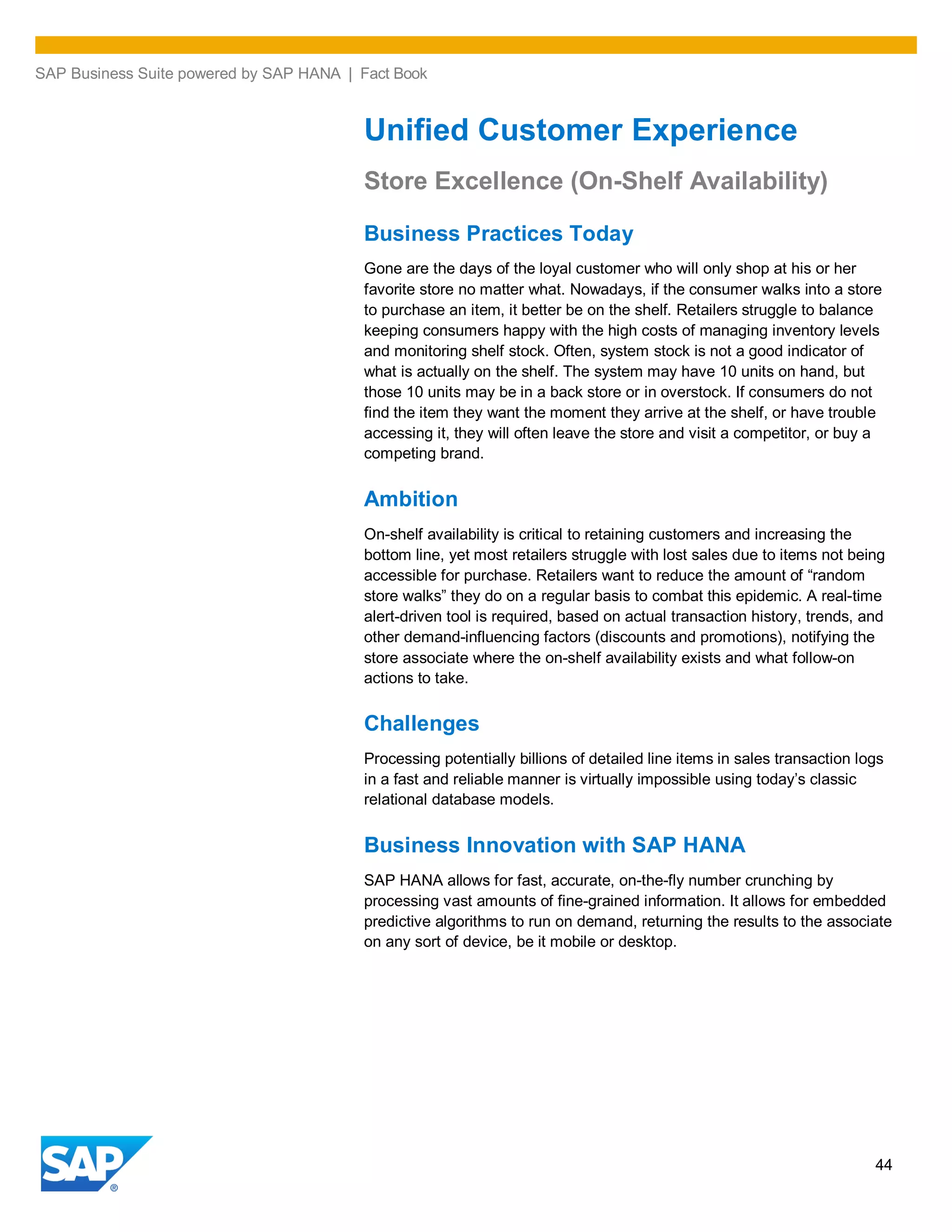 SAP Business Suite powered by SAP HANA | Fact Book
44
Unified Customer Experience
Store Excellence (On-Shelf Availability)
Business Practices Today
Gone are the days of the loyal customer who will only shop at his or her
favorite store no matter what. Nowadays, if the consumer walks into a store
to purchase an item, it better be on the shelf. Retailers struggle to balance
keeping consumers happy with the high costs of managing inventory levels
and monitoring shelf stock. Often, system stock is not a good indicator of
what is actually on the shelf. The system may have 10 units on hand, but
those 10 units may be in a back store or in overstock. If consumers do not
find the item they want the moment they arrive at the shelf, or have trouble
accessing it, they will often leave the store and visit a competitor, or buy a
competing brand.
Ambition
On-shelf availability is critical to retaining customers and increasing the
bottom line, yet most retailers struggle with lost sales due to items not being
accessible for purchase. Retailers want to reduce the amount of “random
store walks” they do on a regular basis to combat this epidemic. A real-time
alert-driven tool is required, based on actual transaction history, trends, and
other demand-influencing factors (discounts and promotions), notifying the
store associate where the on-shelf availability exists and what follow-on
actions to take.
Challenges
Processing potentially billions of detailed line items in sales transaction logs
in a fast and reliable manner is virtually impossible using today’s classic
relational database models.
Business Innovation with SAP HANA
SAP HANA allows for fast, accurate, on-the-fly number crunching by
processing vast amounts of fine-grained information. It allows for embedded
predictive algorithms to run on demand, returning the results to the associate
on any sort of device, be it mobile or desktop.
 