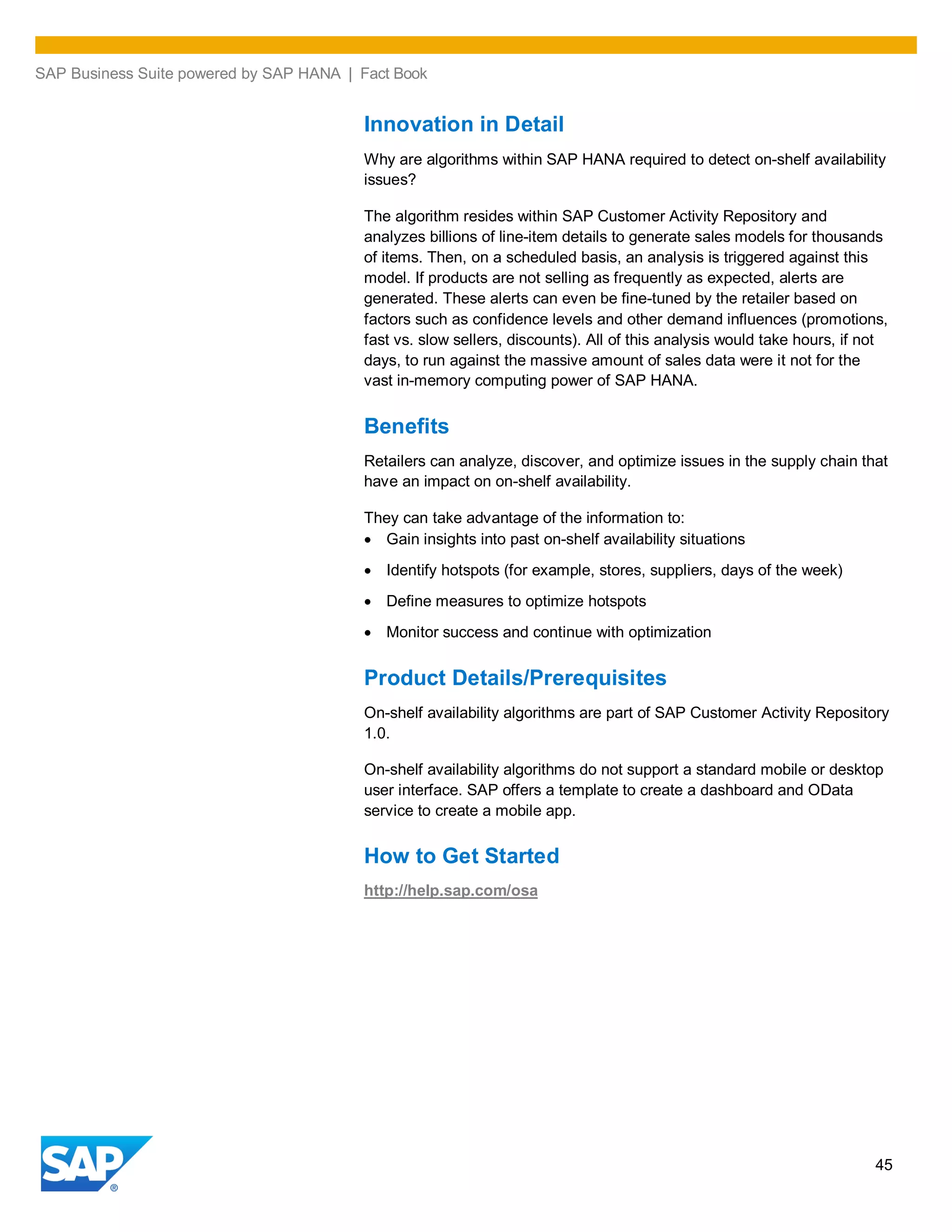 SAP Business Suite powered by SAP HANA | Fact Book
45
Innovation in Detail
Why are algorithms within SAP HANA required to detect on-shelf availability
issues?
The algorithm resides within SAP Customer Activity Repository and
analyzes billions of line-item details to generate sales models for thousands
of items. Then, on a scheduled basis, an analysis is triggered against this
model. If products are not selling as frequently as expected, alerts are
generated. These alerts can even be fine-tuned by the retailer based on
factors such as confidence levels and other demand influences (promotions,
fast vs. slow sellers, discounts). All of this analysis would take hours, if not
days, to run against the massive amount of sales data were it not for the
vast in-memory computing power of SAP HANA.
Benefits
Retailers can analyze, discover, and optimize issues in the supply chain that
have an impact on on-shelf availability.
They can take advantage of the information to:
Gain insights into past on-shelf availability situations
Identify hotspots (for example, stores, suppliers, days of the week)
Define measures to optimize hotspots
Monitor success and continue with optimization
Product Details/Prerequisites
On-shelf availability algorithms are part of SAP Customer Activity Repository
1.0.
On-shelf availability algorithms do not support a standard mobile or desktop
user interface. SAP offers a template to create a dashboard and OData
service to create a mobile app.
How to Get Started
http://help.sap.com/osa
 