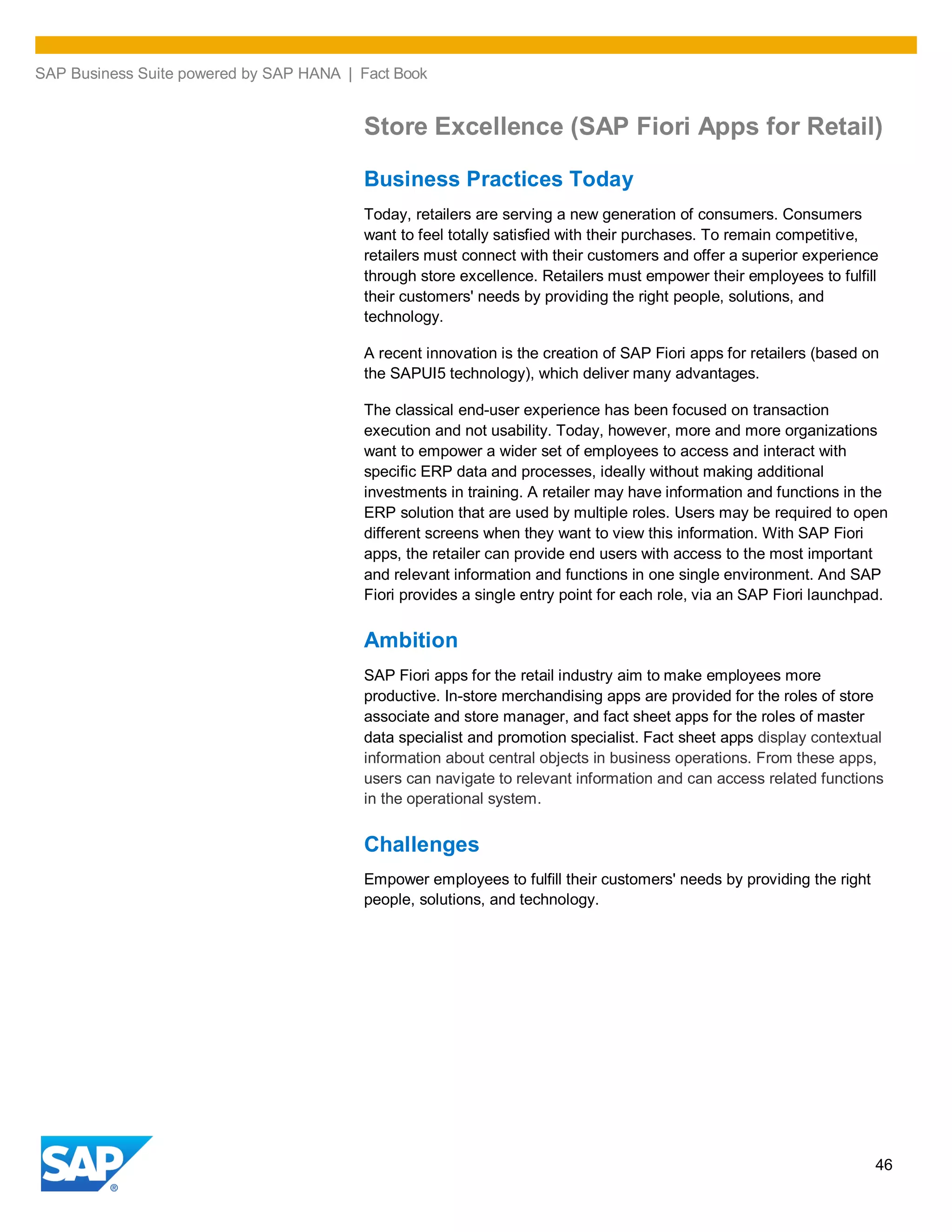 SAP Business Suite powered by SAP HANA | Fact Book
46
Store Excellence (SAP Fiori Apps for Retail)
Business Practices Today
Today, retailers are serving a new generation of consumers. Consumers
want to feel totally satisfied with their purchases. To remain competitive,
retailers must connect with their customers and offer a superior experience
through store excellence. Retailers must empower their employees to fulfill
their customers' needs by providing the right people, solutions, and
technology.
A recent innovation is the creation of SAP Fiori apps for retailers (based on
the SAPUI5 technology), which deliver many advantages.
The classical end-user experience has been focused on transaction
execution and not usability. Today, however, more and more organizations
want to empower a wider set of employees to access and interact with
specific ERP data and processes, ideally without making additional
investments in training. A retailer may have information and functions in the
ERP solution that are used by multiple roles. Users may be required to open
different screens when they want to view this information. With SAP Fiori
apps, the retailer can provide end users with access to the most important
and relevant information and functions in one single environment. And SAP
Fiori provides a single entry point for each role, via an SAP Fiori launchpad.
Ambition
SAP Fiori apps for the retail industry aim to make employees more
productive. In-store merchandising apps are provided for the roles of store
associate and store manager, and fact sheet apps for the roles of master
data specialist and promotion specialist. Fact sheet apps display contextual
information about central objects in business operations. From these apps,
users can navigate to relevant information and can access related functions
in the operational system.
Challenges
Empower employees to fulfill their customers' needs by providing the right
people, solutions, and technology.
 