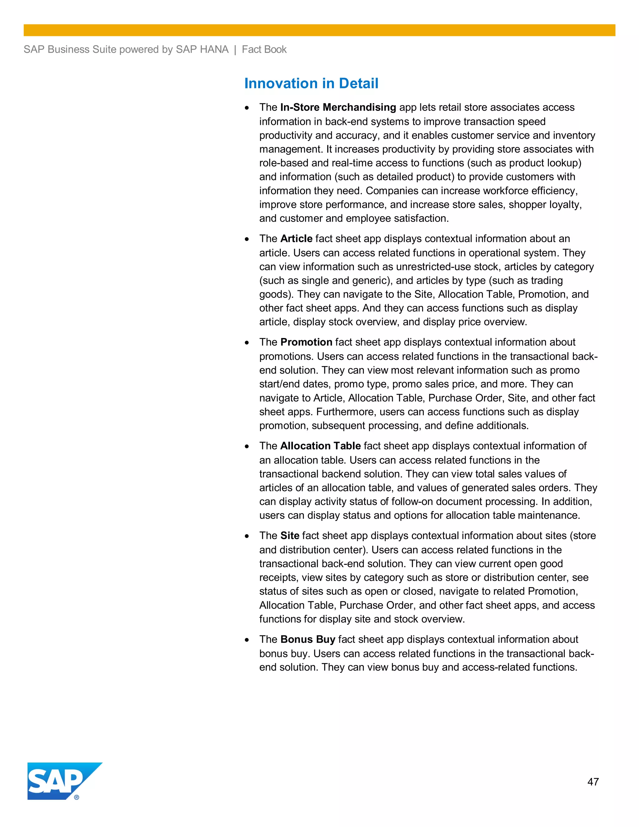 SAP Business Suite powered by SAP HANA | Fact Book
47
Innovation in Detail
The In-Store Merchandising app lets retail store associates access
information in back-end systems to improve transaction speed
productivity and accuracy, and it enables customer service and inventory
management. It increases productivity by providing store associates with
role-based and real-time access to functions (such as product lookup)
and information (such as detailed product) to provide customers with
information they need. Companies can increase workforce efficiency,
improve store performance, and increase store sales, shopper loyalty,
and customer and employee satisfaction.
The Article fact sheet app displays contextual information about an
article. Users can access related functions in operational system. They
can view information such as unrestricted-use stock, articles by category
(such as single and generic), and articles by type (such as trading
goods). They can navigate to the Site, Allocation Table, Promotion, and
other fact sheet apps. And they can access functions such as display
article, display stock overview, and display price overview.
The Promotion fact sheet app displays contextual information about
promotions. Users can access related functions in the transactional back-
end solution. They can view most relevant information such as promo
start/end dates, promo type, promo sales price, and more. They can
navigate to Article, Allocation Table, Purchase Order, Site, and other fact
sheet apps. Furthermore, users can access functions such as display
promotion, subsequent processing, and define additionals.
The Allocation Table fact sheet app displays contextual information of
an allocation table. Users can access related functions in the
transactional backend solution. They can view total sales values of
articles of an allocation table, and values of generated sales orders. They
can display activity status of follow-on document processing. In addition,
users can display status and options for allocation table maintenance.
The Site fact sheet app displays contextual information about sites (store
and distribution center). Users can access related functions in the
transactional back-end solution. They can view current open good
receipts, view sites by category such as store or distribution center, see
status of sites such as open or closed, navigate to related Promotion,
Allocation Table, Purchase Order, and other fact sheet apps, and access
functions for display site and stock overview.
The Bonus Buy fact sheet app displays contextual information about
bonus buy. Users can access related functions in the transactional back-
end solution. They can view bonus buy and access-related functions.
 