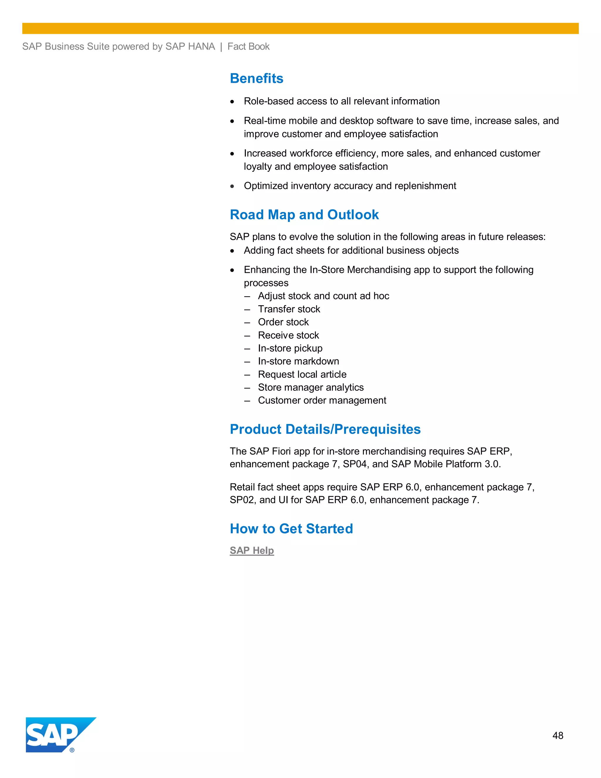 SAP Business Suite powered by SAP HANA | Fact Book
48
Benefits
Role-based access to all relevant information
Real-time mobile and desktop software to save time, increase sales, and
improve customer and employee satisfaction
Increased workforce efficiency, more sales, and enhanced customer
loyalty and employee satisfaction
Optimized inventory accuracy and replenishment
Road Map and Outlook
SAP plans to evolve the solution in the following areas in future releases:
Adding fact sheets for additional business objects
Enhancing the In-Store Merchandising app to support the following
processes
– Adjust stock and count ad hoc
– Transfer stock
– Order stock
– Receive stock
– In-store pickup
– In-store markdown
– Request local article
– Store manager analytics
– Customer order management
Product Details/Prerequisites
The SAP Fiori app for in-store merchandising requires SAP ERP,
enhancement package 7, SP04, and SAP Mobile Platform 3.0.
Retail fact sheet apps require SAP ERP 6.0, enhancement package 7,
SP02, and UI for SAP ERP 6.0, enhancement package 7.
How to Get Started
SAP Help
 