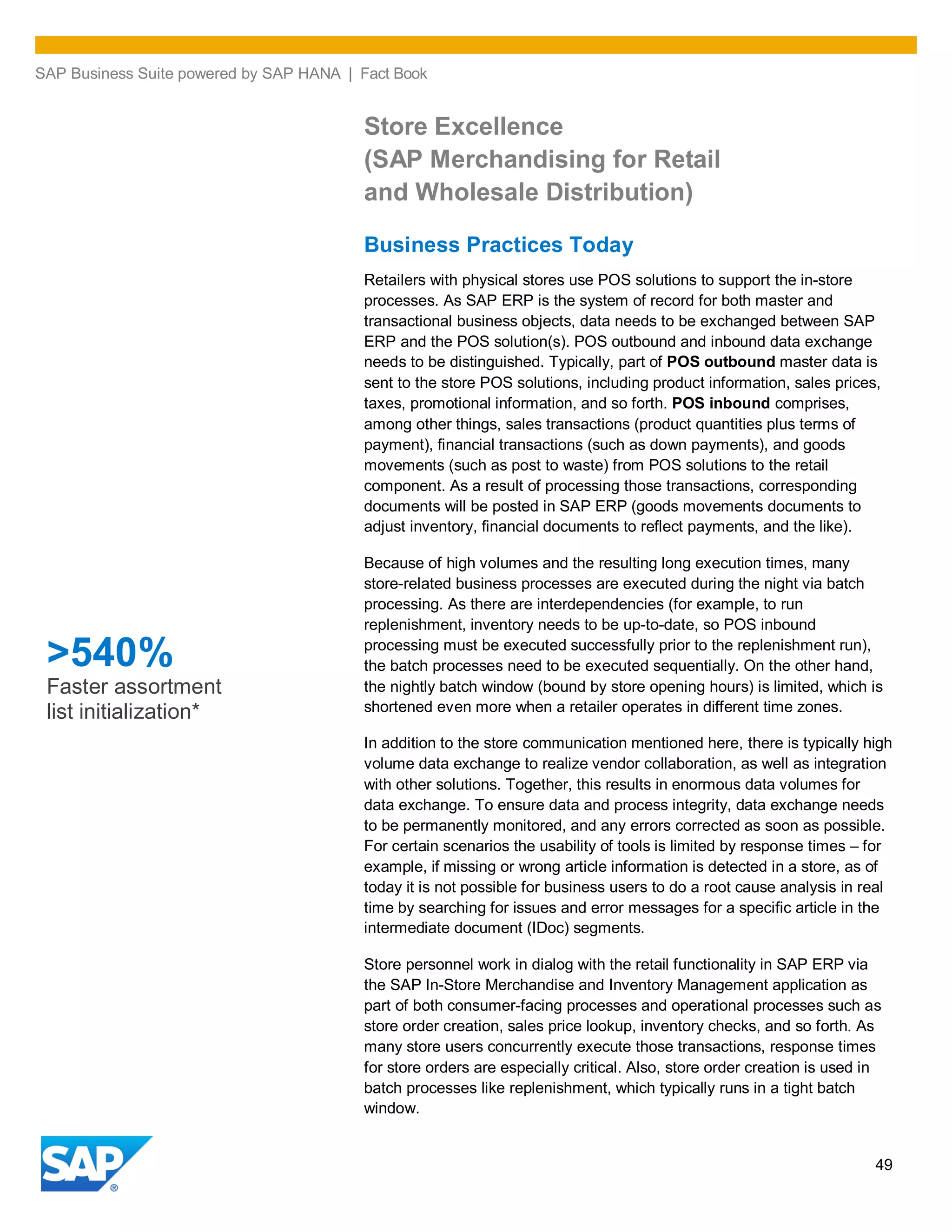 SAP Business Suite powered by SAP HANA | Fact Book
49
Store Excellence
(SAP Merchandising for Retail
and Wholesale Distribution)
Business Practices Today
Retailers with physical stores use POS solutions to support the in-store
processes. As SAP ERP is the system of record for both master and
transactional business objects, data needs to be exchanged between SAP
ERP and the POS solution(s). POS outbound and inbound data exchange
needs to be distinguished. Typically, part of POS outbound master data is
sent to the store POS solutions, including product information, sales prices,
taxes, promotional information, and so forth. POS inbound comprises,
among other things, sales transactions (product quantities plus terms of
payment), financial transactions (such as down payments), and goods
movements (such as post to waste) from POS solutions to the retail
component. As a result of processing those transactions, corresponding
documents will be posted in SAP ERP (goods movements documents to
adjust inventory, financial documents to reflect payments, and the like).
Because of high volumes and the resulting long execution times, many
store-related business processes are executed during the night via batch
processing. As there are interdependencies (for example, to run
replenishment, inventory needs to be up-to-date, so POS inbound
processing must be executed successfully prior to the replenishment run),
the batch processes need to be executed sequentially. On the other hand,
the nightly batch window (bound by store opening hours) is limited, which is
shortened even more when a retailer operates in different time zones.
In addition to the store communication mentioned here, there is typically high
volume data exchange to realize vendor collaboration, as well as integration
with other solutions. Together, this results in enormous data volumes for
data exchange. To ensure data and process integrity, data exchange needs
to be permanently monitored, and any errors corrected as soon as possible.
For certain scenarios the usability of tools is limited by response times – for
example, if missing or wrong article information is detected in a store, as of
today it is not possible for business users to do a root cause analysis in real
time by searching for issues and error messages for a specific article in the
intermediate document (IDoc) segments.
Store personnel work in dialog with the retail functionality in SAP ERP via
the SAP In-Store Merchandise and Inventory Management application as
part of both consumer-facing processes and operational processes such as
store order creation, sales price lookup, inventory checks, and so forth. As
many store users concurrently execute those transactions, response times
for store orders are especially critical. Also, store order creation is used in
batch processes like replenishment, which typically runs in a tight batch
window.
>540%
Faster assortment
list initialization*
 