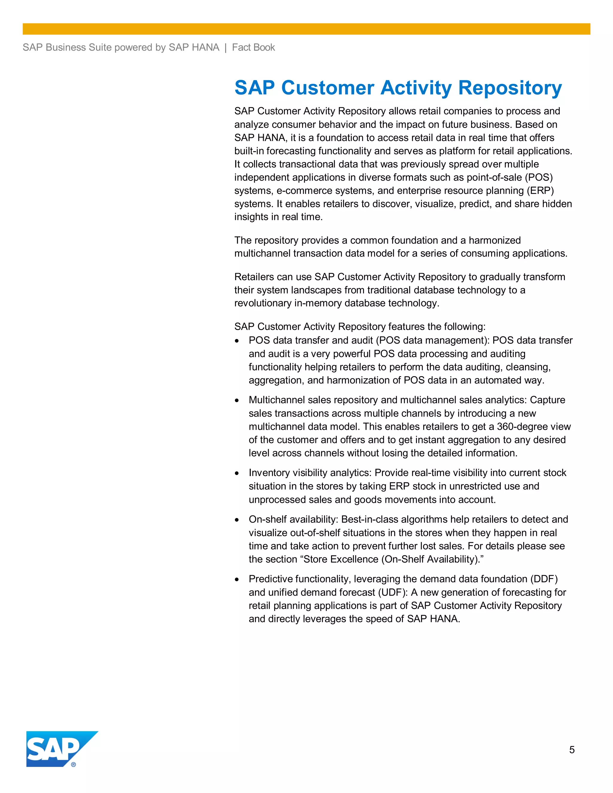 SAP Business Suite powered by SAP HANA | Fact Book
5
SAP Customer Activity Repository
SAP Customer Activity Repository allows retail companies to process and
analyze consumer behavior and the impact on future business. Based on
SAP HANA, it is a foundation to access retail data in real time that offers
built-in forecasting functionality and serves as platform for retail applications.
It collects transactional data that was previously spread over multiple
independent applications in diverse formats such as point-of-sale (POS)
systems, e-commerce systems, and enterprise resource planning (ERP)
systems. It enables retailers to discover, visualize, predict, and share hidden
insights in real time.
The repository provides a common foundation and a harmonized
multichannel transaction data model for a series of consuming applications.
Retailers can use SAP Customer Activity Repository to gradually transform
their system landscapes from traditional database technology to a
revolutionary in-memory database technology.
SAP Customer Activity Repository features the following:
POS data transfer and audit (POS data management): POS data transfer
and audit is a very powerful POS data processing and auditing
functionality helping retailers to perform the data auditing, cleansing,
aggregation, and harmonization of POS data in an automated way.
Multichannel sales repository and multichannel sales analytics: Capture
sales transactions across multiple channels by introducing a new
multichannel data model. This enables retailers to get a 360-degree view
of the customer and offers and to get instant aggregation to any desired
level across channels without losing the detailed information.
Inventory visibility analytics: Provide real-time visibility into current stock
situation in the stores by taking ERP stock in unrestricted use and
unprocessed sales and goods movements into account.
On-shelf availability: Best-in-class algorithms help retailers to detect and
visualize out-of-shelf situations in the stores when they happen in real
time and take action to prevent further lost sales. For details please see
the section “Store Excellence (On-Shelf Availability).”
Predictive functionality, leveraging the demand data foundation (DDF)
and unified demand forecast (UDF): A new generation of forecasting for
retail planning applications is part of SAP Customer Activity Repository
and directly leverages the speed of SAP HANA.
 