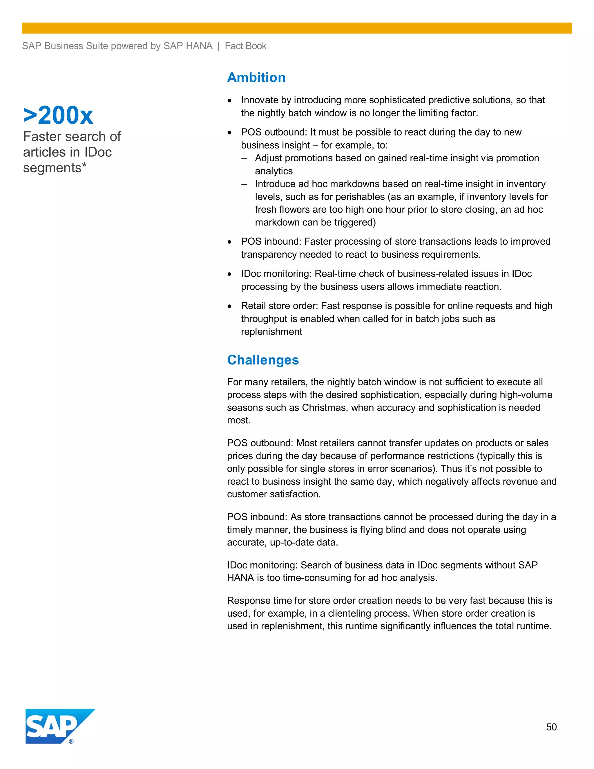 SAP Business Suite powered by SAP HANA | Fact Book
50
Ambition
Innovate by introducing more sophisticated predictive solutions, so that
the nightly batch window is no longer the limiting factor.
POS outbound: It must be possible to react during the day to new
business insight – for example, to:
– Adjust promotions based on gained real-time insight via promotion
analytics
– Introduce ad hoc markdowns based on real-time insight in inventory
levels, such as for perishables (as an example, if inventory levels for
fresh flowers are too high one hour prior to store closing, an ad hoc
markdown can be triggered)
POS inbound: Faster processing of store transactions leads to improved
transparency needed to react to business requirements.
IDoc monitoring: Real-time check of business-related issues in IDoc
processing by the business users allows immediate reaction.
Retail store order: Fast response is possible for online requests and high
throughput is enabled when called for in batch jobs such as
replenishment
Challenges
For many retailers, the nightly batch window is not sufficient to execute all
process steps with the desired sophistication, especially during high-volume
seasons such as Christmas, when accuracy and sophistication is needed
most.
POS outbound: Most retailers cannot transfer updates on products or sales
prices during the day because of performance restrictions (typically this is
only possible for single stores in error scenarios). Thus it’s not possible to
react to business insight the same day, which negatively affects revenue and
customer satisfaction.
POS inbound: As store transactions cannot be processed during the day in a
timely manner, the business is flying blind and does not operate using
accurate, up-to-date data.
IDoc monitoring: Search of business data in IDoc segments without SAP
HANA is too time-consuming for ad hoc analysis.
Response time for store order creation needs to be very fast because this is
used, for example, in a clienteling process. When store order creation is
used in replenishment, this runtime significantly influences the total runtime.
>200x
Faster search of
articles in IDoc
segments*
 