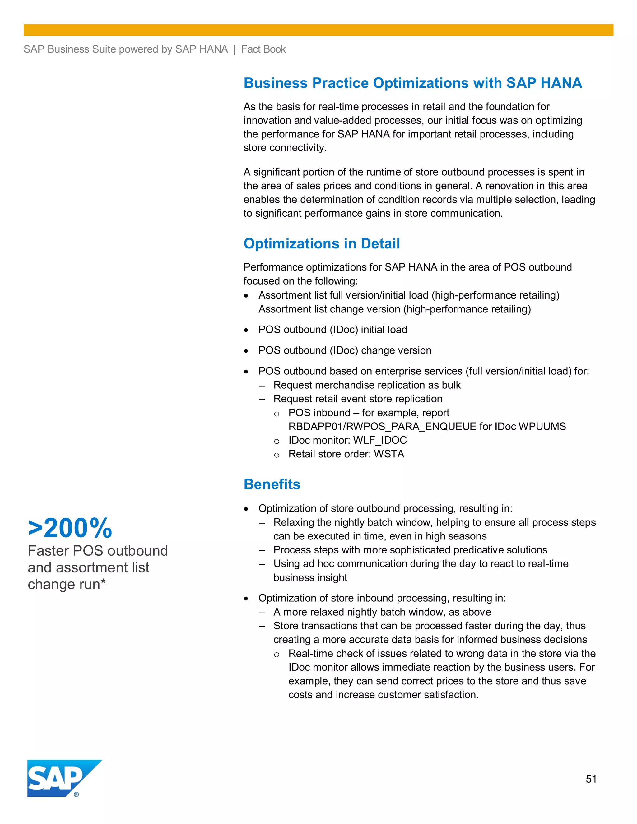 SAP Business Suite powered by SAP HANA | Fact Book
51
Business Practice Optimizations with SAP HANA
As the basis for real-time processes in retail and the foundation for
innovation and value-added processes, our initial focus was on optimizing
the performance for SAP HANA for important retail processes, including
store connectivity.
A significant portion of the runtime of store outbound processes is spent in
the area of sales prices and conditions in general. A renovation in this area
enables the determination of condition records via multiple selection, leading
to significant performance gains in store communication.
Optimizations in Detail
Performance optimizations for SAP HANA in the area of POS outbound
focused on the following:
Assortment list full version/initial load (high-performance retailing)
Assortment list change version (high-performance retailing)
POS outbound (IDoc) initial load
POS outbound (IDoc) change version
POS outbound based on enterprise services (full version/initial load) for:
– Request merchandise replication as bulk
– Request retail event store replication
o POS inbound – for example, report
RBDAPP01/RWPOS_PARA_ENQUEUE for IDoc WPUUMS
o IDoc monitor: WLF_IDOC
o Retail store order: WSTA
Benefits
Optimization of store outbound processing, resulting in:
– Relaxing the nightly batch window, helping to ensure all process steps
can be executed in time, even in high seasons
– Process steps with more sophisticated predicative solutions
– Using ad hoc communication during the day to react to real-time
business insight
Optimization of store inbound processing, resulting in:
– A more relaxed nightly batch window, as above
– Store transactions that can be processed faster during the day, thus
creating a more accurate data basis for informed business decisions
o Real-time check of issues related to wrong data in the store via the
IDoc monitor allows immediate reaction by the business users. For
example, they can send correct prices to the store and thus save
costs and increase customer satisfaction.
>200%
Faster POS outbound
and assortment list
change run*
 