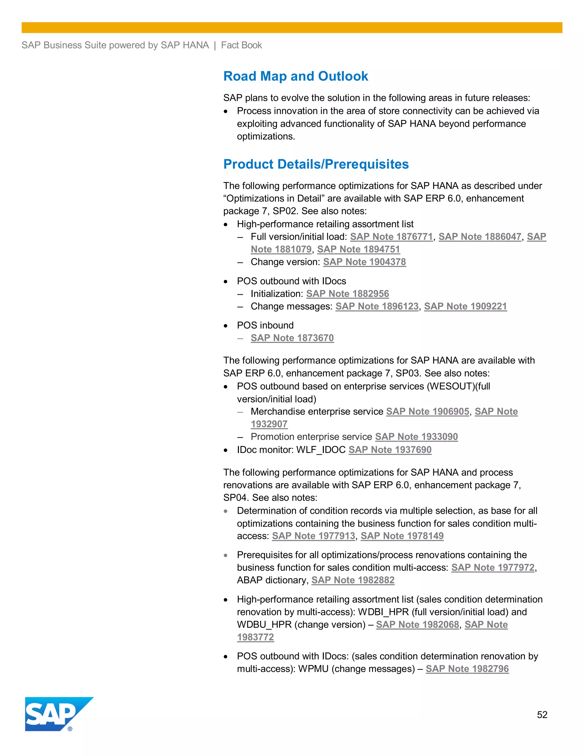 SAP Business Suite powered by SAP HANA | Fact Book
52
Road Map and Outlook
SAP plans to evolve the solution in the following areas in future releases:
Process innovation in the area of store connectivity can be achieved via
exploiting advanced functionality of SAP HANA beyond performance
optimizations.
Product Details/Prerequisites
The following performance optimizations for SAP HANA as described under
“Optimizations in Detail” are available with SAP ERP 6.0, enhancement
package 7, SP02. See also notes:
High-performance retailing assortment list
– Full version/initial load: SAP Note 1876771, SAP Note 1886047, SAP
Note 1881079, SAP Note 1894751
– Change version: SAP Note 1904378
POS outbound with IDocs
– Initialization: SAP Note 1882956
– Change messages: SAP Note 1896123, SAP Note 1909221
POS inbound
– SAP Note 1873670
The following performance optimizations for SAP HANA are available with
SAP ERP 6.0, enhancement package 7, SP03. See also notes:
POS outbound based on enterprise services (WESOUT)(full
version/initial load)
– Merchandise enterprise service SAP Note 1906905, SAP Note
1932907
– Promotion enterprise service SAP Note 1933090
IDoc monitor: WLF_IDOC SAP Note 1937690
The following performance optimizations for SAP HANA and process
renovations are available with SAP ERP 6.0, enhancement package 7,
SP04. See also notes:
Determination of condition records via multiple selection, as base for all
optimizations containing the business function for sales condition multi-
access: SAP Note 1977913, SAP Note 1978149
Prerequisites for all optimizations/process renovations containing the
business function for sales condition multi-access: SAP Note 1977972,
ABAP dictionary, SAP Note 1982882
High-performance retailing assortment list (sales condition determination
renovation by multi-access): WDBI_HPR (full version/initial load) and
WDBU_HPR (change version) – SAP Note 1982068, SAP Note
1983772
POS outbound with IDocs: (sales condition determination renovation by
multi-access): WPMU (change messages) – SAP Note 1982796
 