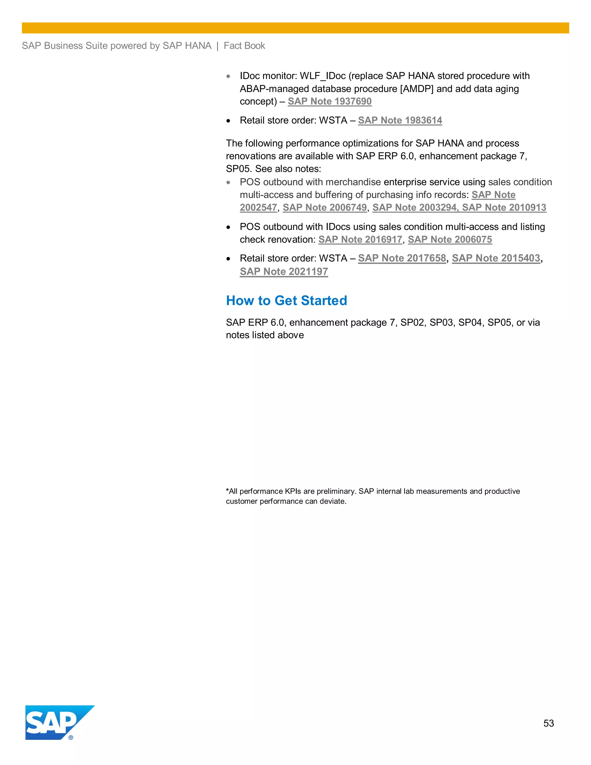 SAP Business Suite powered by SAP HANA | Fact Book
53
IDoc monitor: WLF_IDoc (replace SAP HANA stored procedure with
ABAP-managed database procedure [AMDP] and add data aging
concept) – SAP Note 1937690
Retail store order: WSTA – SAP Note 1983614
The following performance optimizations for SAP HANA and process
renovations are available with SAP ERP 6.0, enhancement package 7,
SP05. See also notes:
POS outbound with merchandise enterprise service using sales condition
multi-access and buffering of purchasing info records: SAP Note
2002547, SAP Note 2006749, SAP Note 2003294, SAP Note 2010913
POS outbound with IDocs using sales condition multi-access and listing
check renovation: SAP Note 2016917, SAP Note 2006075
Retail store order: WSTA – SAP Note 2017658, SAP Note 2015403,
SAP Note 2021197
How to Get Started
SAP ERP 6.0, enhancement package 7, SP02, SP03, SP04, SP05, or via
notes listed above
*All performance KPIs are preliminary. SAP internal lab measurements and productive
customer performance can deviate.
 