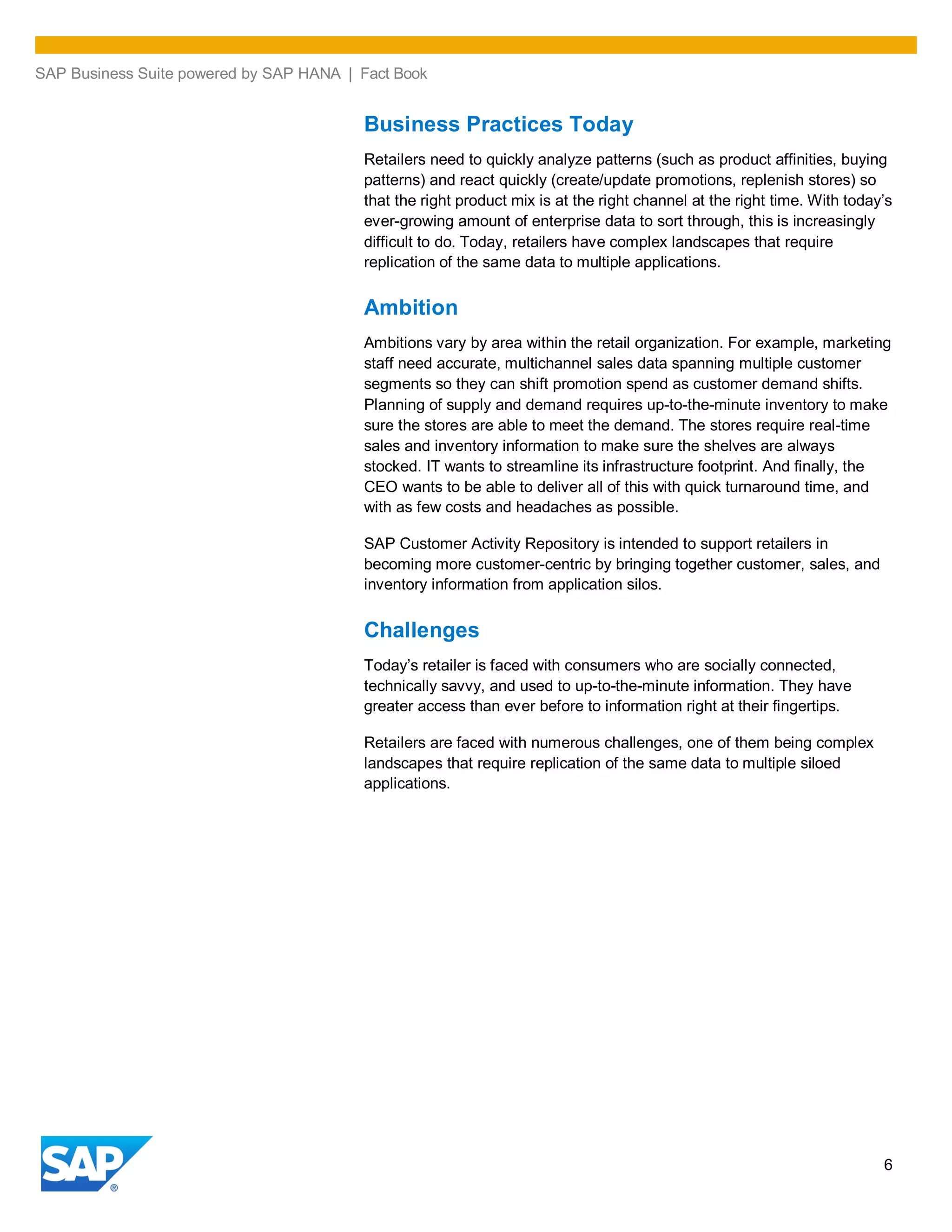 SAP Business Suite powered by SAP HANA | Fact Book
6
Business Practices Today
Retailers need to quickly analyze patterns (such as product affinities, buying
patterns) and react quickly (create/update promotions, replenish stores) so
that the right product mix is at the right channel at the right time. With today’s
ever-growing amount of enterprise data to sort through, this is increasingly
difficult to do. Today, retailers have complex landscapes that require
replication of the same data to multiple applications.
Ambition
Ambitions vary by area within the retail organization. For example, marketing
staff need accurate, multichannel sales data spanning multiple customer
segments so they can shift promotion spend as customer demand shifts.
Planning of supply and demand requires up-to-the-minute inventory to make
sure the stores are able to meet the demand. The stores require real-time
sales and inventory information to make sure the shelves are always
stocked. IT wants to streamline its infrastructure footprint. And finally, the
CEO wants to be able to deliver all of this with quick turnaround time, and
with as few costs and headaches as possible.
SAP Customer Activity Repository is intended to support retailers in
becoming more customer-centric by bringing together customer, sales, and
inventory information from application silos.
Challenges
Today’s retailer is faced with consumers who are socially connected,
technically savvy, and used to up-to-the-minute information. They have
greater access than ever before to information right at their fingertips.
Retailers are faced with numerous challenges, one of them being complex
landscapes that require replication of the same data to multiple siloed
applications.
 