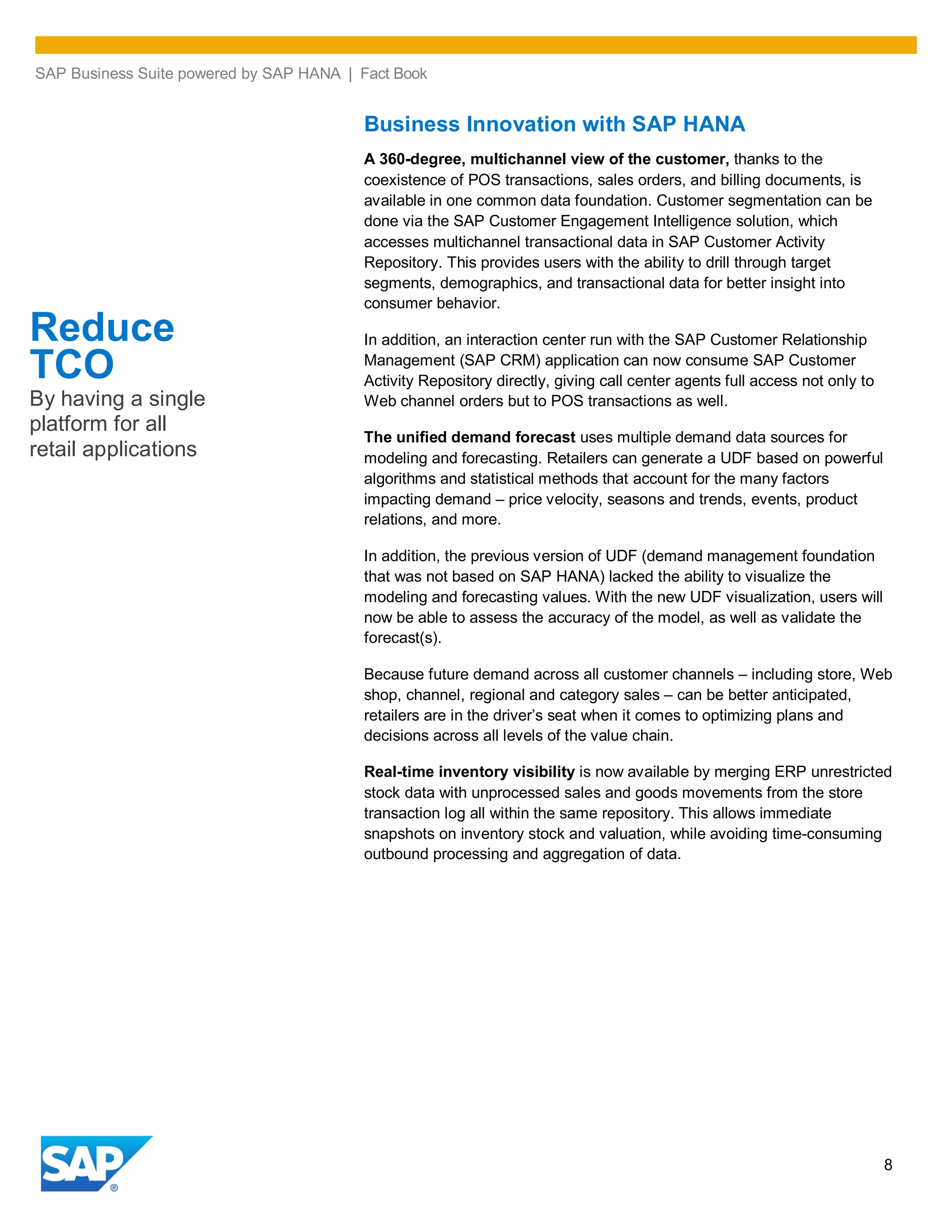 SAP Business Suite powered by SAP HANA | Fact Book
8
Business Innovation with SAP HANA
A 360-degree, multichannel view of the customer, thanks to the
coexistence of POS transactions, sales orders, and billing documents, is
available in one common data foundation. Customer segmentation can be
done via the SAP Customer Engagement Intelligence solution, which
accesses multichannel transactional data in SAP Customer Activity
Repository. This provides users with the ability to drill through target
segments, demographics, and transactional data for better insight into
consumer behavior.
In addition, an interaction center run with the SAP Customer Relationship
Management (SAP CRM) application can now consume SAP Customer
Activity Repository directly, giving call center agents full access not only to
Web channel orders but to POS transactions as well.
The unified demand forecast uses multiple demand data sources for
modeling and forecasting. Retailers can generate a UDF based on powerful
algorithms and statistical methods that account for the many factors
impacting demand – price velocity, seasons and trends, events, product
relations, and more.
In addition, the previous version of UDF (demand management foundation
that was not based on SAP HANA) lacked the ability to visualize the
modeling and forecasting values. With the new UDF visualization, users will
now be able to assess the accuracy of the model, as well as validate the
forecast(s).
Because future demand across all customer channels – including store, Web
shop, channel, regional and category sales – can be better anticipated,
retailers are in the driver’s seat when it comes to optimizing plans and
decisions across all levels of the value chain.
Real-time inventory visibility is now available by merging ERP unrestricted
stock data with unprocessed sales and goods movements from the store
transaction log all within the same repository. This allows immediate
snapshots on inventory stock and valuation, while avoiding time-consuming
outbound processing and aggregation of data.
Reduce
TCO
By having a single
platform for all
retail applications
 
