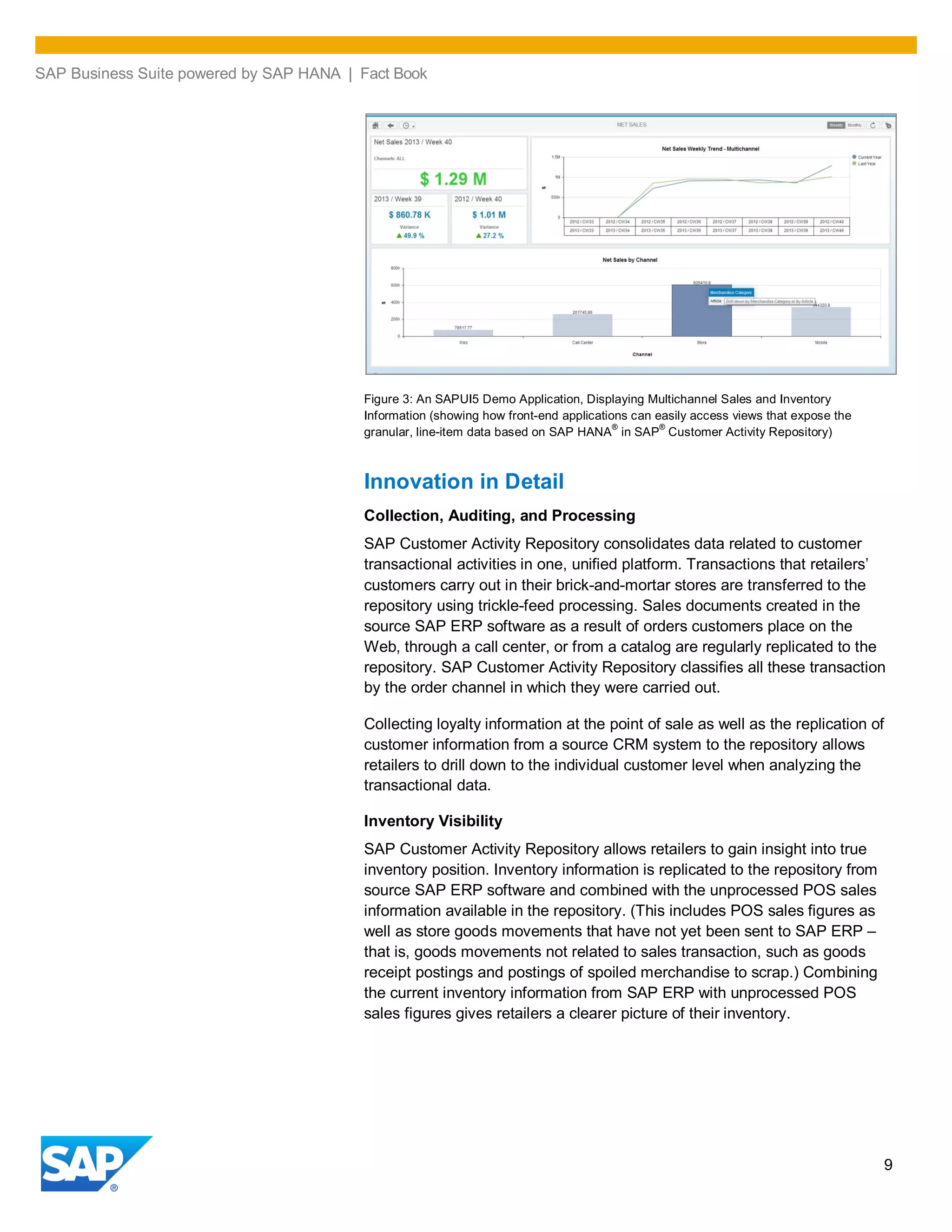 SAP Business Suite powered by SAP HANA | Fact Book
9
Figure 3: An SAPUI5 Demo Application, Displaying Multichannel Sales and Inventory
Information (showing how front-end applications can easily access views that expose the
granular, line-item data based on SAP HANA
®
in SAP
®
Customer Activity Repository)
Innovation in Detail
Collection, Auditing, and Processing
SAP Customer Activity Repository consolidates data related to customer
transactional activities in one, unified platform. Transactions that retailers’
customers carry out in their brick-and-mortar stores are transferred to the
repository using trickle-feed processing. Sales documents created in the
source SAP ERP software as a result of orders customers place on the
Web, through a call center, or from a catalog are regularly replicated to the
repository. SAP Customer Activity Repository classifies all these transaction
by the order channel in which they were carried out.
Collecting loyalty information at the point of sale as well as the replication of
customer information from a source CRM system to the repository allows
retailers to drill down to the individual customer level when analyzing the
transactional data.
Inventory Visibility
SAP Customer Activity Repository allows retailers to gain insight into true
inventory position. Inventory information is replicated to the repository from
source SAP ERP software and combined with the unprocessed POS sales
information available in the repository. (This includes POS sales figures as
well as store goods movements that have not yet been sent to SAP ERP –
that is, goods movements not related to sales transaction, such as goods
receipt postings and postings of spoiled merchandise to scrap.) Combining
the current inventory information from SAP ERP with unprocessed POS
sales figures gives retailers a clearer picture of their inventory.
 