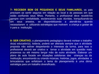 7- RECEBER BEM OS PEQUENOS E SEUS FAMILIARES, os pais
precisam se sentir seguros em relação ao local e às pessoas em que
estão confiando seus filhos. Portanto, o profissional deve recebê-los
sempre com cordialidade, esclarecendo suas dúvidas, tranquilizando-os
em seus anseios, se disponibilizando a atendê-los quando
necessitarem e utilizando estratégias que motivem a criança a gostar de
ir para a instituição.
8- SER CRIATIVO, o planejamento pedagógico deverá nortear o trabalho
do(a) educador(a), todavia, poderá ser alterado sempre que a atividade
proposta não estiver despertando o interesse da turma, para isso o
profissional deverá ser criativo e tornar a atividade em questão mais
prazerosa ou até mesmo lançar mão de outra atividade. Elaborar um
plano de aula focado em situações cotidianas das crianças ou da
Instituição, encontrando ou criando músicas, histórias, jogos, atividades e
brincadeiras que enfatizem o tema do planejamento é uma ótima
estratégia para um trabalho diversificado.
 