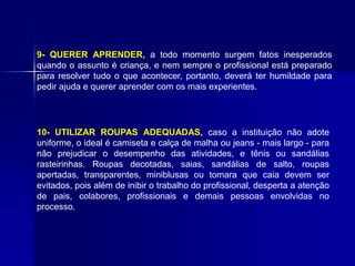 9- QUERER APRENDER, a todo momento surgem fatos inesperados
quando o assunto é criança, e nem sempre o profissional está preparado
para resolver tudo o que acontecer, portanto, deverá ter humildade para
pedir ajuda e querer aprender com os mais experientes.
10- UTILIZAR ROUPAS ADEQUADAS, caso a instituição não adote
uniforme, o ideal é camiseta e calça de malha ou jeans - mais largo - para
não prejudicar o desempenho das atividades, e tênis ou sandálias
rasteirinhas. Roupas decotadas, saias, sandálias de salto, roupas
apertadas, transparentes, miniblusas ou tomara que caia devem ser
evitados, pois além de inibir o trabalho do profissional, desperta a atenção
de pais, colabores, profissionais e demais pessoas envolvidas no
processo.
 