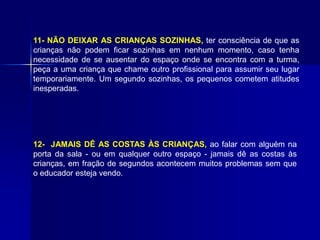 11- NÃO DEIXAR AS CRIANÇAS SOZINHAS, ter consciência de que as
crianças não podem ficar sozinhas em nenhum momento, caso tenha
necessidade de se ausentar do espaço onde se encontra com a turma,
peça a uma criança que chame outro profissional para assumir seu lugar
temporariamente. Um segundo sozinhas, os pequenos cometem atitudes
inesperadas.
12- JAMAIS DÊ AS COSTAS ÀS CRIANÇAS, ao falar com alguém na
porta da sala - ou em qualquer outro espaço - jamais dê as costas às
crianças, em fração de segundos acontecem muitos problemas sem que
o educador esteja vendo.
 