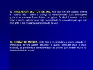 13- TRABALHAR SEU TOM DE VOZ, não falar em tom áspero, irônico
e volume alto - assim a criança só compreenderá suas solicitações
quando as mesmas forem feitas com gritos. O ideal é manter um tom
baixo e calmo, todavia caso haja necessidade de uma alteração, que não
haja grito e sim mudança na tonalidade da voz.
14- GOSTAR DE MÚSICA, nesta fase a musicalidade é muito utilizada. O
profissional deverá gostar, conhecer e querer aprender mais e mais
músicas, de preferência acompanhadas de gestos que ajudam muito no
desenvolvimento infantil.
 