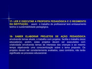17- LER E EXECUTAR A PROPOSTA PEDAGÓGICA E O REGIMENTO
DA INSTITUÇÃO, assim o trabalho do profissional terá embasamento
teórico e sustentabilidade pedagógica.
18- SABER ELABORAR PROJETOS DE AÇÃO PEDAGÓGICA
envolvendo temas atuais, o trabalho com projetos facilita o trabalho do(a)
educador(a), porém, estes projetos devem ser executados com
criatividade envolvendo temas de interesse das crianças e ao mesmo
tempo objetivando uma conscientização sobre o tema proposto. Os
projetos devem ser constantemente avaliados, caso contrário, não terão
significado ao processo educacional.
 