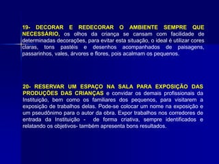 19- DECORAR E REDECORAR O AMBIENTE SEMPRE QUE
NECESSÁRIO, os olhos da criança se cansam com facilidade de
determinadas decorações, para evitar esta situação, o ideal é utilizar cores
claras, tons pastéis e desenhos acompanhados de paisagens,
passarinhos, vales, árvores e flores, pois acalmam os pequenos.
20- RESERVAR UM ESPAÇO NA SALA PARA EXPOSIÇÃO DAS
PRODUÇÕES DAS CRIANÇAS e convidar os demais profissionais da
Instituição, bem como os familiares dos pequenos, para visitarem a
exposição de trabalhos delas. Pode-se colocar um nome na exposição e
um pseudônimo para o autor da obra. Expor trabalhos nos corredores de
entrada da Instituição - de forma criativa, sempre identificados e
relatando os objetivos- também apresenta bons resultados.
 