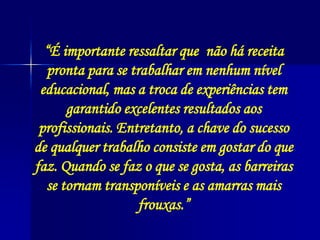 “É importante ressaltar que não há receita
pronta para se trabalhar em nenhum nível
educacional, mas a troca de experiências tem
garantido excelentes resultados aos
profissionais. Entretanto, a chave do sucesso
de qualquer trabalho consiste em gostar do que
faz. Quando se faz o que se gosta, as barreiras
se tornam transponíveis e as amarras mais
frouxas.”
 
