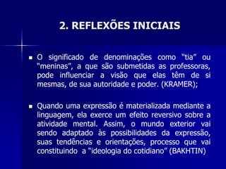 2. REFLEXÕES INICIAIS
 O significado de denominações como “tia” ou
“meninas”, a que são submetidas as professoras,
pode influenciar a visão que elas têm de si
mesmas, de sua autoridade e poder. (KRAMER);
 Quando uma expressão é materializada mediante a
linguagem, ela exerce um efeito reversivo sobre a
atividade mental. Assim, o mundo exterior vai
sendo adaptado às possibilidades da expressão,
suas tendências e orientações, processo que vai
constituindo a “ideologia do cotidiano” (BAKHTIN)
 