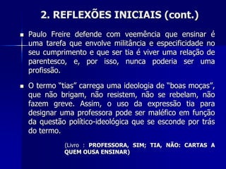 2. REFLEXÕES INICIAIS (cont.)
 Paulo Freire defende com veemência que ensinar é
uma tarefa que envolve militância e especificidade no
seu cumprimento e que ser tia é viver uma relação de
parentesco, e, por isso, nunca poderia ser uma
profissão.
 O termo “tias” carrega uma ideologia de “boas moças”,
que não brigam, não resistem, não se rebelam, não
fazem greve. Assim, o uso da expressão tia para
designar uma professora pode ser maléfico em função
da questão político-ideológica que se esconde por trás
do termo.
(Livro : PROFESSORA, SIM; TIA, NÃO: CARTAS A
QUEM OUSA ENSINAR)
 