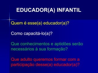 Quem é esse(a) educador(a)?
Como capacitá-lo(a)?
Que conhecimentos e aptidões serão
necessários à sua formação?
Que adulto queremos formar com a
participação desse(a) educador(a)?
EDUCADOR(A) INFANTIL
 