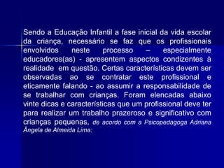 Sendo a Educação Infantil a fase inicial da vida escolar
da criança, necessário se faz que os profissionais
envolvidos neste processo – especialmente
educadores(as) - apresentem aspectos condizentes à
realidade em questão. Certas características devem ser
observadas ao se contratar este profissional e
eticamente falando - ao assumir a responsabilidade de
se trabalhar com crianças. Foram elencadas abaixo
vinte dicas e características que um profissional deve ter
para realizar um trabalho prazeroso e significativo com
crianças pequenas, de acordo com a Psicopedagoga Adriana
Ângela de Almeida Lima:
 