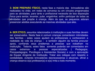 3- BOM PREPARO FÍSICO, nesta fase a maioria das brincadeiras são
realizadas no chão, em rodas de conversa ou em círculos programados
para as atividades, para tanto o profissional necessita de boa disposição
física para sentar, levantar, pular, engatinhar, enfim participar de todas as
atividades que propõe à criança. Além do que, os pequenos adoram
presenciar adultos executando as mesmas atividades que eles.
4- SER ÉTICO, assuntos relacionados à instituição e suas famílias devem
ser preservados. Nesta fase é comum crianças comentarem intimidades
das famílias - estes casos ajudam os profissionais a conhecerem a
realidade de vida da criança - e também alguém da família procurar
apoio, confiando seus problemas a pessoas que trabalham na
Instituição. Todavia, estes fatos somente poderão ser comentados em
casos extremos- a pessoas especializadas ( Pedagogos,
Psicopedagogos, Psicólogos e Assistentes Sociais) e com a aprovação
da Equipe dirigente da Instituição. Tratar aos colegas com respeito e
cordialidade, evitando brincadeiras desnecessárias e abusivas, afinal a
criança observa o(a) professor(a) e o(a) imita a todo momento.
 