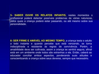 5- SABER OUVIR OS RELATOS INFANTIS, nestes momentos o
profissional poderá detectar possíveis problemas de várias naturezas,
pelos quais a criança poderá estar passando, ou até mesmo sobre sua
personalidade.
6- SER FIRME E AMÁVEL AO MESMO TEMPO, a criança testa o adulto
a todo instante e quando percebe que está vencendo, se torna
indisciplinada e resistente às regras de convivência. Porém, a
amabilidade deve ser cultivada, assim a criança se sentirá segura, afinal
está em um ambiente onde todos são estranhos a ela. Então, caberá ao
educador conciliar ambos aspectos, ponderando suas atitudes e
conscientizando a criança sobre seus deveres, sempre que necessário.
 