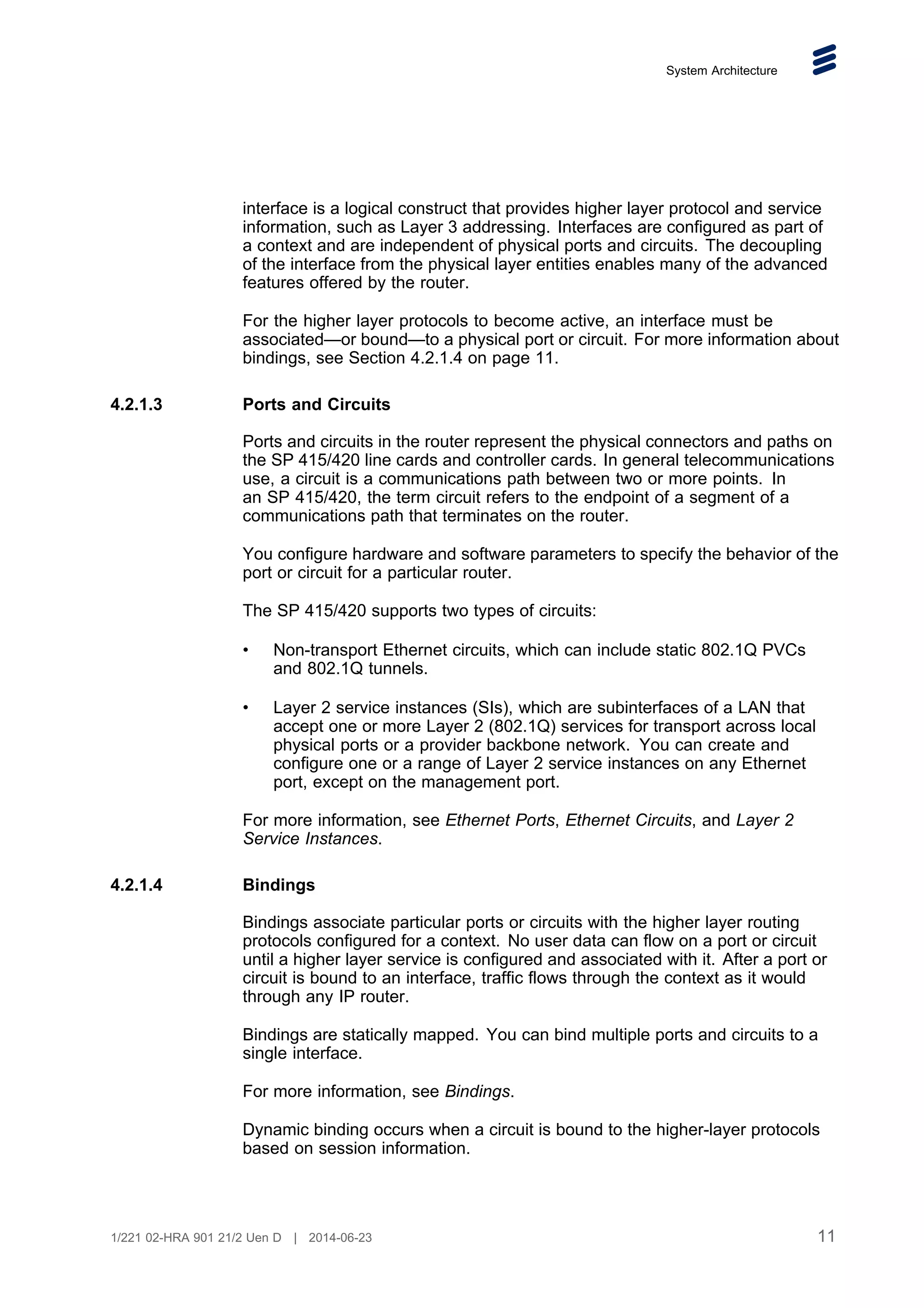 System Architecture
interface is a logical construct that provides higher layer protocol and service
information, such as Layer 3 addressing. Interfaces are configured as part of
a context and are independent of physical ports and circuits. The decoupling
of the interface from the physical layer entities enables many of the advanced
features offered by the router.
For the higher layer protocols to become active, an interface must be
associated—or bound—to a physical port or circuit. For more information about
bindings, see Section 4.2.1.4 on page 11.
4.2.1.3 Ports and Circuits
Ports and circuits in the router represent the physical connectors and paths on
the SP 415/420 line cards and controller cards. In general telecommunications
use, a circuit is a communications path between two or more points. In
an SP 415/420, the term circuit refers to the endpoint of a segment of a
communications path that terminates on the router.
You configure hardware and software parameters to specify the behavior of the
port or circuit for a particular router.
The SP 415/420 supports two types of circuits:
• Non-transport Ethernet circuits, which can include static 802.1Q PVCs
and 802.1Q tunnels.
• Layer 2 service instances (SIs), which are subinterfaces of a LAN that
accept one or more Layer 2 (802.1Q) services for transport across local
physical ports or a provider backbone network. You can create and
configure one or a range of Layer 2 service instances on any Ethernet
port, except on the management port.
For more information, see Ethernet Ports, Ethernet Circuits, and Layer 2
Service Instances.
4.2.1.4 Bindings
Bindings associate particular ports or circuits with the higher layer routing
protocols configured for a context. No user data can flow on a port or circuit
until a higher layer service is configured and associated with it. After a port or
circuit is bound to an interface, traffic flows through the context as it would
through any IP router.
Bindings are statically mapped. You can bind multiple ports and circuits to a
single interface.
For more information, see Bindings.
Dynamic binding occurs when a circuit is bound to the higher-layer protocols
based on session information.
11
1/221 02-HRA 901 21/2 Uen D | 2014-06-23
 