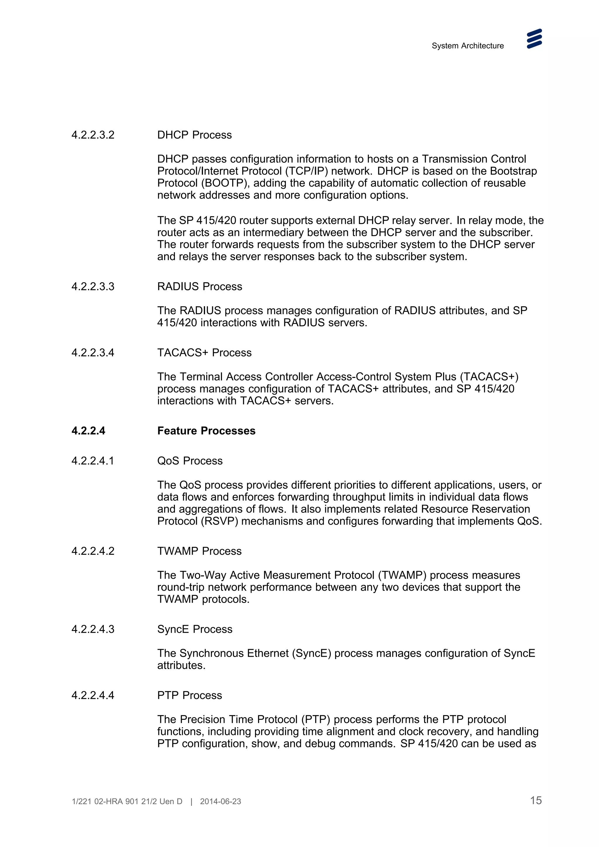 System Architecture
4.2.2.3.2 DHCP Process
DHCP passes configuration information to hosts on a Transmission Control
Protocol/Internet Protocol (TCP/IP) network. DHCP is based on the Bootstrap
Protocol (BOOTP), adding the capability of automatic collection of reusable
network addresses and more configuration options.
The SP 415/420 router supports external DHCP relay server. In relay mode, the
router acts as an intermediary between the DHCP server and the subscriber.
The router forwards requests from the subscriber system to the DHCP server
and relays the server responses back to the subscriber system.
4.2.2.3.3 RADIUS Process
The RADIUS process manages configuration of RADIUS attributes, and SP
415/420 interactions with RADIUS servers.
4.2.2.3.4 TACACS+ Process
The Terminal Access Controller Access-Control System Plus (TACACS+)
process manages configuration of TACACS+ attributes, and SP 415/420
interactions with TACACS+ servers.
4.2.2.4 Feature Processes
4.2.2.4.1 QoS Process
The QoS process provides different priorities to different applications, users, or
data flows and enforces forwarding throughput limits in individual data flows
and aggregations of flows. It also implements related Resource Reservation
Protocol (RSVP) mechanisms and configures forwarding that implements QoS.
4.2.2.4.2 TWAMP Process
The Two-Way Active Measurement Protocol (TWAMP) process measures
round-trip network performance between any two devices that support the
TWAMP protocols.
4.2.2.4.3 SyncE Process
The Synchronous Ethernet (SyncE) process manages configuration of SyncE
attributes.
4.2.2.4.4 PTP Process
The Precision Time Protocol (PTP) process performs the PTP protocol
functions, including providing time alignment and clock recovery, and handling
PTP configuration, show, and debug commands. SP 415/420 can be used as
15
1/221 02-HRA 901 21/2 Uen D | 2014-06-23
 
