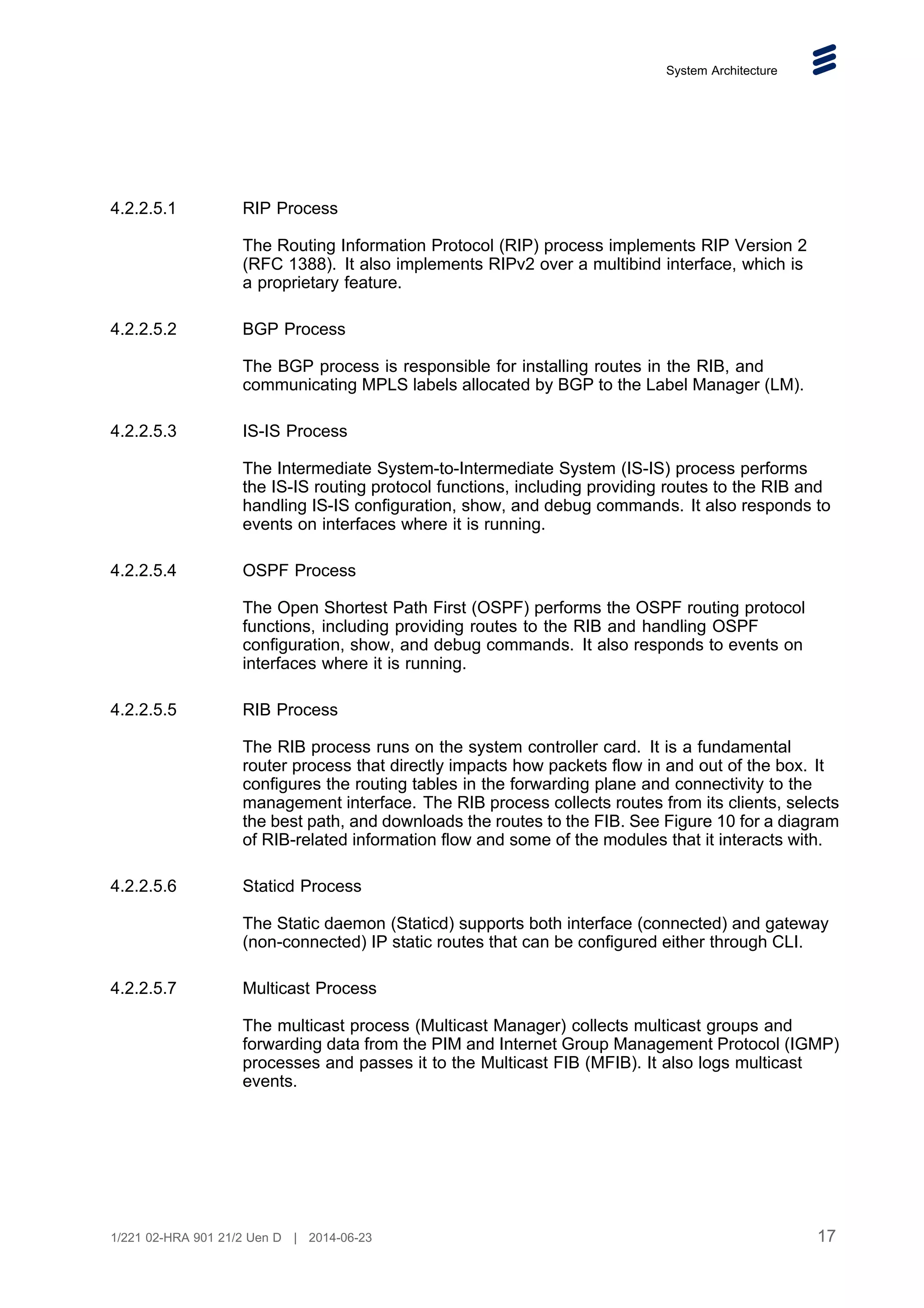 System Architecture
4.2.2.5.1 RIP Process
The Routing Information Protocol (RIP) process implements RIP Version 2
(RFC 1388). It also implements RIPv2 over a multibind interface, which is
a proprietary feature.
4.2.2.5.2 BGP Process
The BGP process is responsible for installing routes in the RIB, and
communicating MPLS labels allocated by BGP to the Label Manager (LM).
4.2.2.5.3 IS-IS Process
The Intermediate System-to-Intermediate System (IS-IS) process performs
the IS-IS routing protocol functions, including providing routes to the RIB and
handling IS-IS configuration, show, and debug commands. It also responds to
events on interfaces where it is running.
4.2.2.5.4 OSPF Process
The Open Shortest Path First (OSPF) performs the OSPF routing protocol
functions, including providing routes to the RIB and handling OSPF
configuration, show, and debug commands. It also responds to events on
interfaces where it is running.
4.2.2.5.5 RIB Process
The RIB process runs on the system controller card. It is a fundamental
router process that directly impacts how packets flow in and out of the box. It
configures the routing tables in the forwarding plane and connectivity to the
management interface. The RIB process collects routes from its clients, selects
the best path, and downloads the routes to the FIB. See Figure 10 for a diagram
of RIB-related information flow and some of the modules that it interacts with.
4.2.2.5.6 Staticd Process
The Static daemon (Staticd) supports both interface (connected) and gateway
(non-connected) IP static routes that can be configured either through CLI.
4.2.2.5.7 Multicast Process
The multicast process (Multicast Manager) collects multicast groups and
forwarding data from the PIM and Internet Group Management Protocol (IGMP)
processes and passes it to the Multicast FIB (MFIB). It also logs multicast
events.
17
1/221 02-HRA 901 21/2 Uen D | 2014-06-23
 