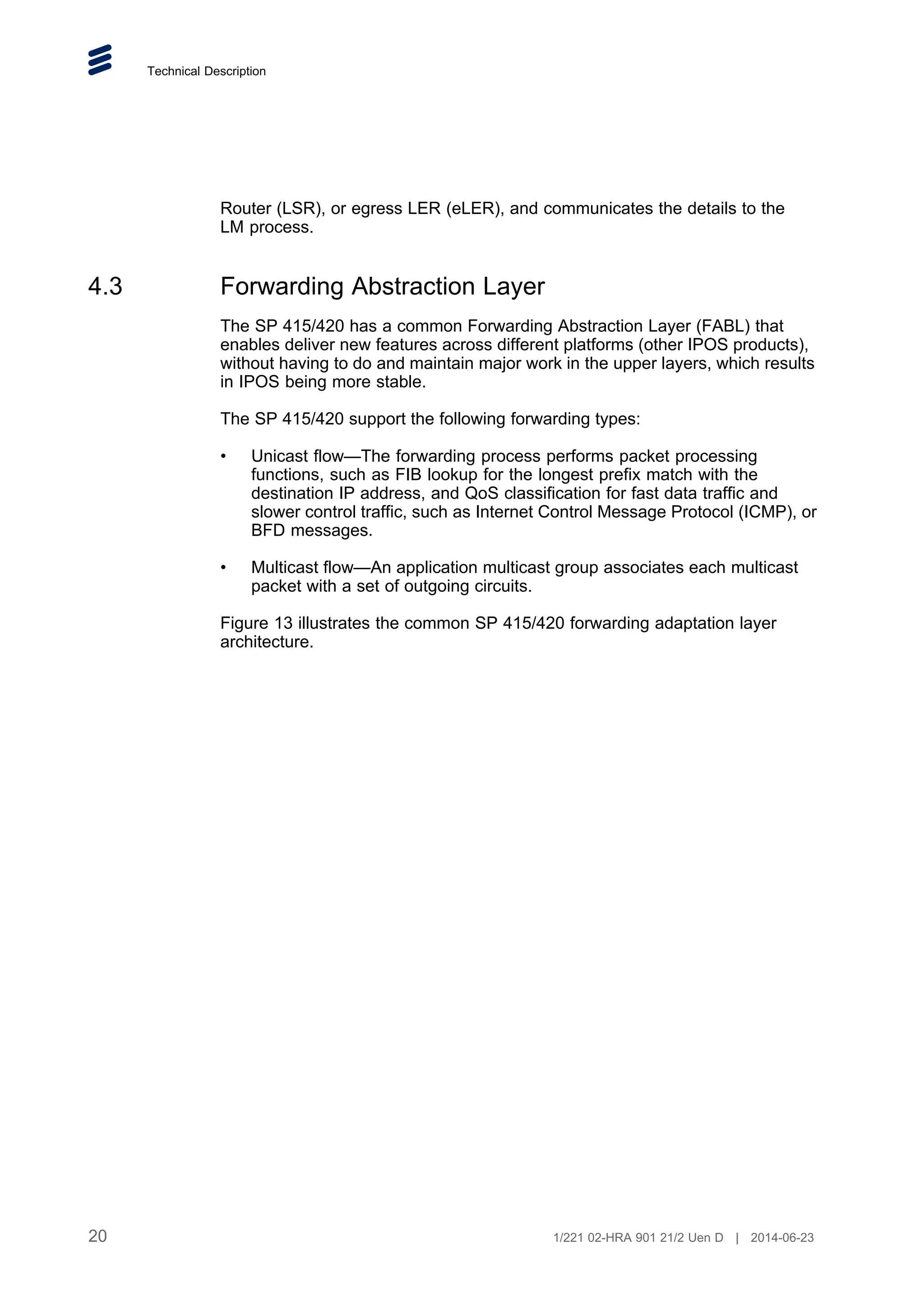 Technical Description
Router (LSR), or egress LER (eLER), and communicates the details to the
LM process.
4.3 Forwarding Abstraction Layer
The SP 415/420 has a common Forwarding Abstraction Layer (FABL) that
enables deliver new features across different platforms (other IPOS products),
without having to do and maintain major work in the upper layers, which results
in IPOS being more stable.
The SP 415/420 support the following forwarding types:
• Unicast flow—The forwarding process performs packet processing
functions, such as FIB lookup for the longest prefix match with the
destination IP address, and QoS classification for fast data traffic and
slower control traffic, such as Internet Control Message Protocol (ICMP), or
BFD messages.
• Multicast flow—An application multicast group associates each multicast
packet with a set of outgoing circuits.
Figure 13 illustrates the common SP 415/420 forwarding adaptation layer
architecture.
20 1/221 02-HRA 901 21/2 Uen D | 2014-06-23
 