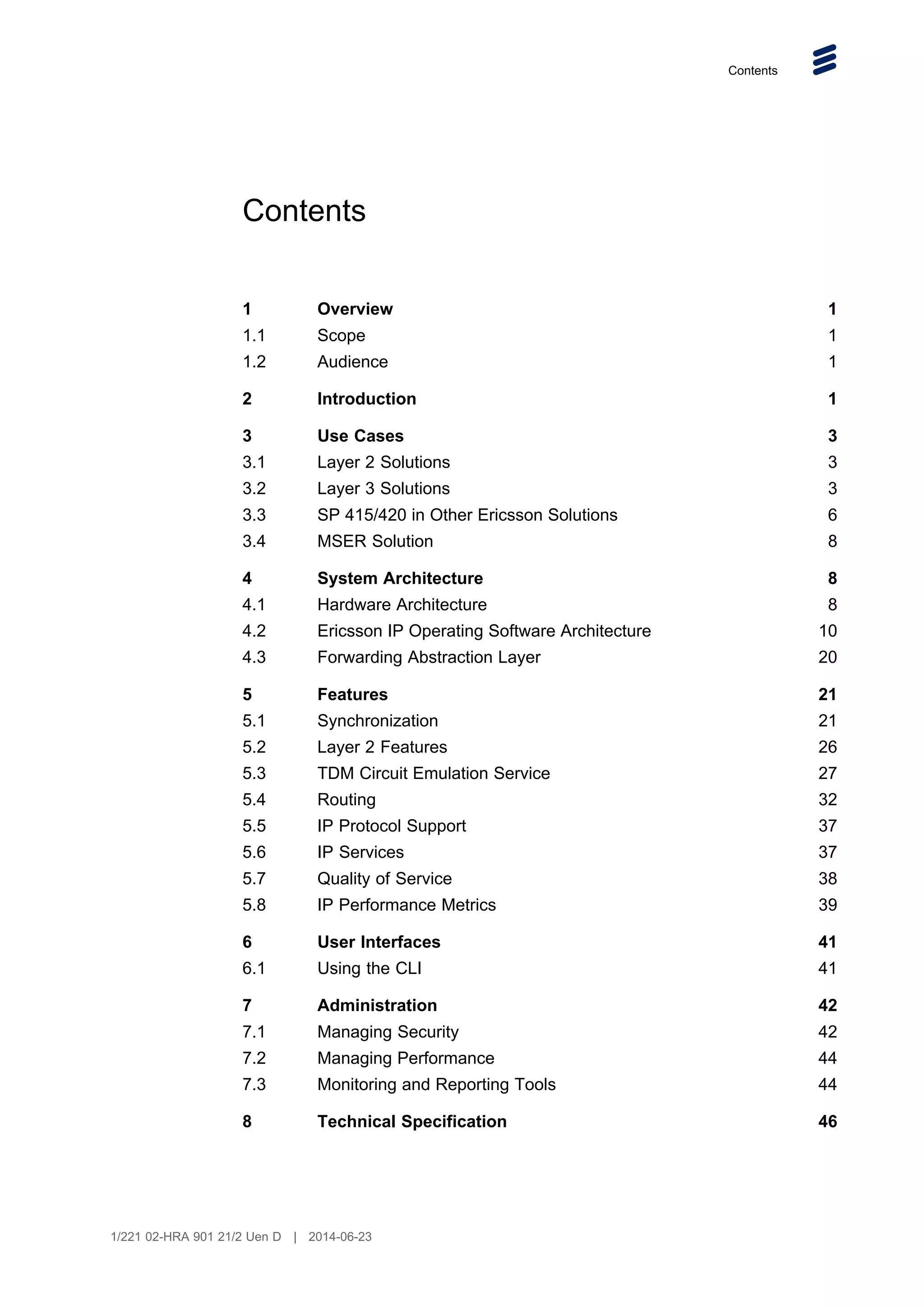 Contents
Contents
1 Overview 1
1.1 Scope 1
1.2 Audience 1
2 Introduction 1
3 Use Cases 3
3.1 Layer 2 Solutions 3
3.2 Layer 3 Solutions 3
3.3 SP 415/420 in Other Ericsson Solutions 6
3.4 MSER Solution 8
4 System Architecture 8
4.1 Hardware Architecture 8
4.2 Ericsson IP Operating Software Architecture 10
4.3 Forwarding Abstraction Layer 20
5 Features 21
5.1 Synchronization 21
5.2 Layer 2 Features 26
5.3 TDM Circuit Emulation Service 27
5.4 Routing 32
5.5 IP Protocol Support 37
5.6 IP Services 37
5.7 Quality of Service 38
5.8 IP Performance Metrics 39
6 User Interfaces 41
6.1 Using the CLI 41
7 Administration 42
7.1 Managing Security 42
7.2 Managing Performance 44
7.3 Monitoring and Reporting Tools 44
8 Technical Specification 46
1/221 02-HRA 901 21/2 Uen D | 2014-06-23
 