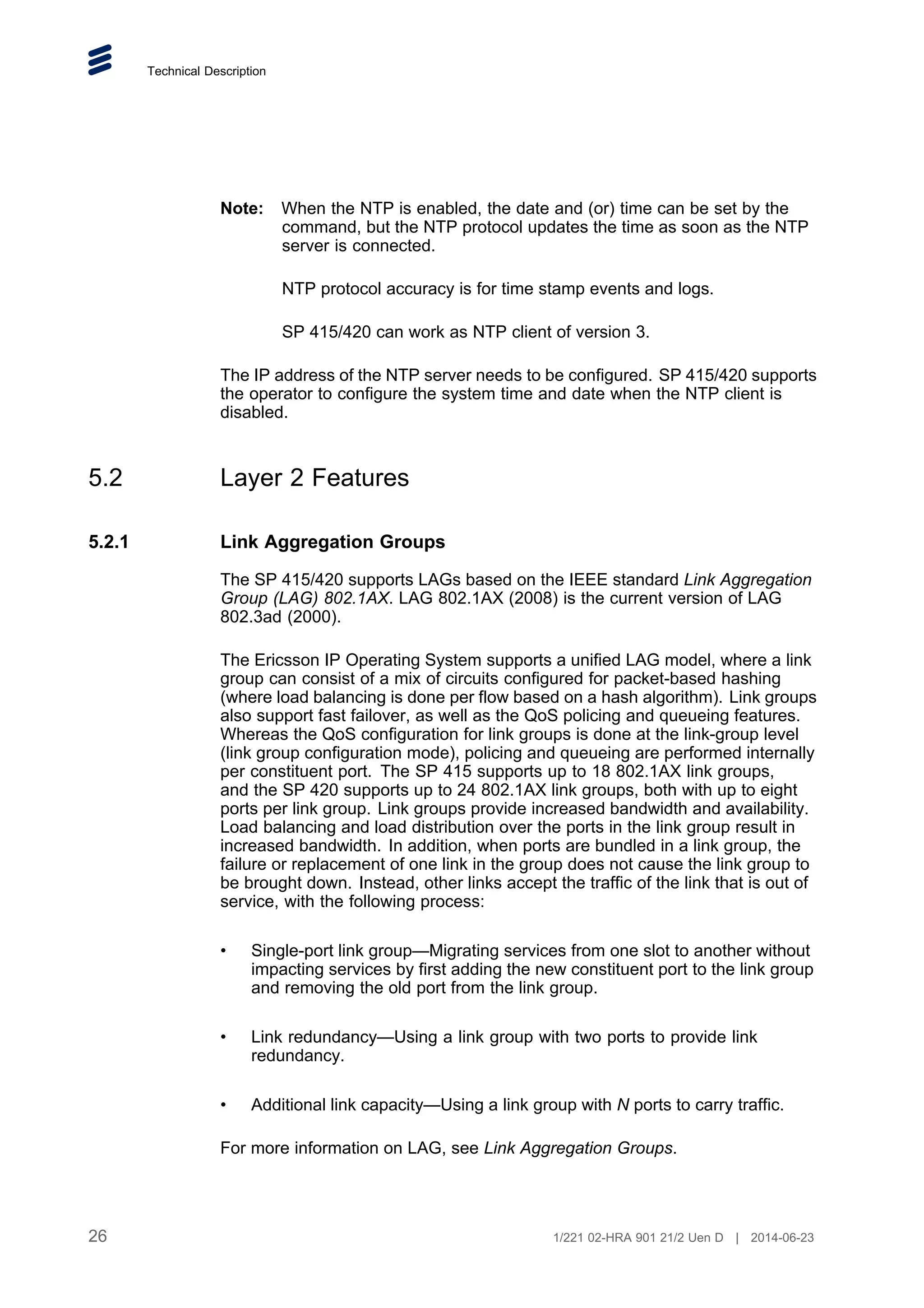 Technical Description
Note: When the NTP is enabled, the date and (or) time can be set by the
command, but the NTP protocol updates the time as soon as the NTP
server is connected.
NTP protocol accuracy is for time stamp events and logs.
SP 415/420 can work as NTP client of version 3.
The IP address of the NTP server needs to be configured. SP 415/420 supports
the operator to configure the system time and date when the NTP client is
disabled.
5.2 Layer 2 Features
5.2.1 Link Aggregation Groups
The SP 415/420 supports LAGs based on the IEEE standard Link Aggregation
Group (LAG) 802.1AX. LAG 802.1AX (2008) is the current version of LAG
802.3ad (2000).
The Ericsson IP Operating System supports a unified LAG model, where a link
group can consist of a mix of circuits configured for packet-based hashing
(where load balancing is done per flow based on a hash algorithm). Link groups
also support fast failover, as well as the QoS policing and queueing features.
Whereas the QoS configuration for link groups is done at the link-group level
(link group configuration mode), policing and queueing are performed internally
per constituent port. The SP 415 supports up to 18 802.1AX link groups,
and the SP 420 supports up to 24 802.1AX link groups, both with up to eight
ports per link group. Link groups provide increased bandwidth and availability.
Load balancing and load distribution over the ports in the link group result in
increased bandwidth. In addition, when ports are bundled in a link group, the
failure or replacement of one link in the group does not cause the link group to
be brought down. Instead, other links accept the traffic of the link that is out of
service, with the following process:
• Single-port link group—Migrating services from one slot to another without
impacting services by first adding the new constituent port to the link group
and removing the old port from the link group.
• Link redundancy—Using a link group with two ports to provide link
redundancy.
• Additional link capacity—Using a link group with N ports to carry traffic.
For more information on LAG, see Link Aggregation Groups.
26 1/221 02-HRA 901 21/2 Uen D | 2014-06-23
 