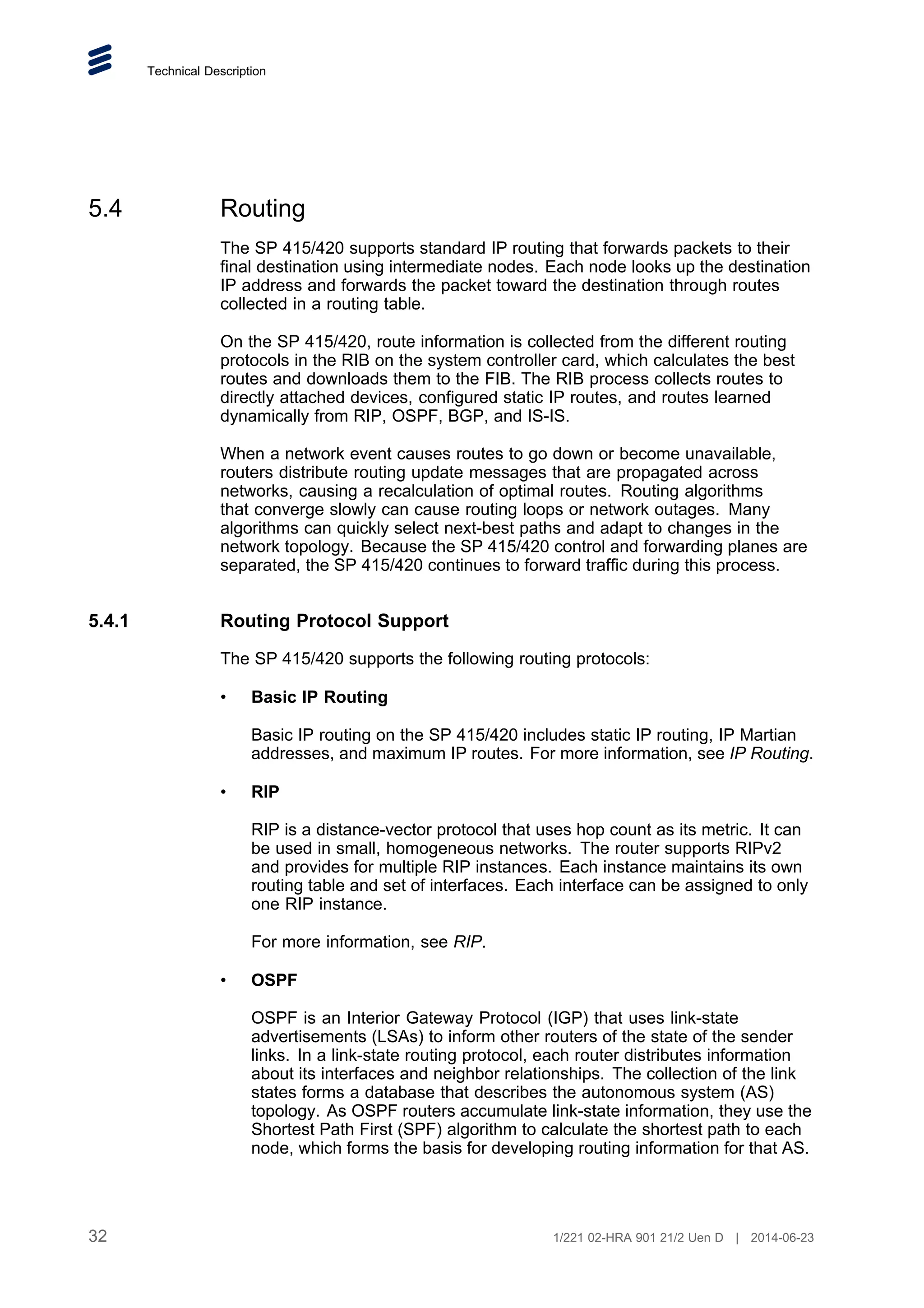 Technical Description
5.4 Routing
The SP 415/420 supports standard IP routing that forwards packets to their
final destination using intermediate nodes. Each node looks up the destination
IP address and forwards the packet toward the destination through routes
collected in a routing table.
On the SP 415/420, route information is collected from the different routing
protocols in the RIB on the system controller card, which calculates the best
routes and downloads them to the FIB. The RIB process collects routes to
directly attached devices, configured static IP routes, and routes learned
dynamically from RIP, OSPF, BGP, and IS-IS.
When a network event causes routes to go down or become unavailable,
routers distribute routing update messages that are propagated across
networks, causing a recalculation of optimal routes. Routing algorithms
that converge slowly can cause routing loops or network outages. Many
algorithms can quickly select next-best paths and adapt to changes in the
network topology. Because the SP 415/420 control and forwarding planes are
separated, the SP 415/420 continues to forward traffic during this process.
5.4.1 Routing Protocol Support
The SP 415/420 supports the following routing protocols:
• Basic IP Routing
Basic IP routing on the SP 415/420 includes static IP routing, IP Martian
addresses, and maximum IP routes. For more information, see IP Routing.
• RIP
RIP is a distance-vector protocol that uses hop count as its metric. It can
be used in small, homogeneous networks. The router supports RIPv2
and provides for multiple RIP instances. Each instance maintains its own
routing table and set of interfaces. Each interface can be assigned to only
one RIP instance.
For more information, see RIP.
• OSPF
OSPF is an Interior Gateway Protocol (IGP) that uses link-state
advertisements (LSAs) to inform other routers of the state of the sender
links. In a link-state routing protocol, each router distributes information
about its interfaces and neighbor relationships. The collection of the link
states forms a database that describes the autonomous system (AS)
topology. As OSPF routers accumulate link-state information, they use the
Shortest Path First (SPF) algorithm to calculate the shortest path to each
node, which forms the basis for developing routing information for that AS.
32 1/221 02-HRA 901 21/2 Uen D | 2014-06-23
 