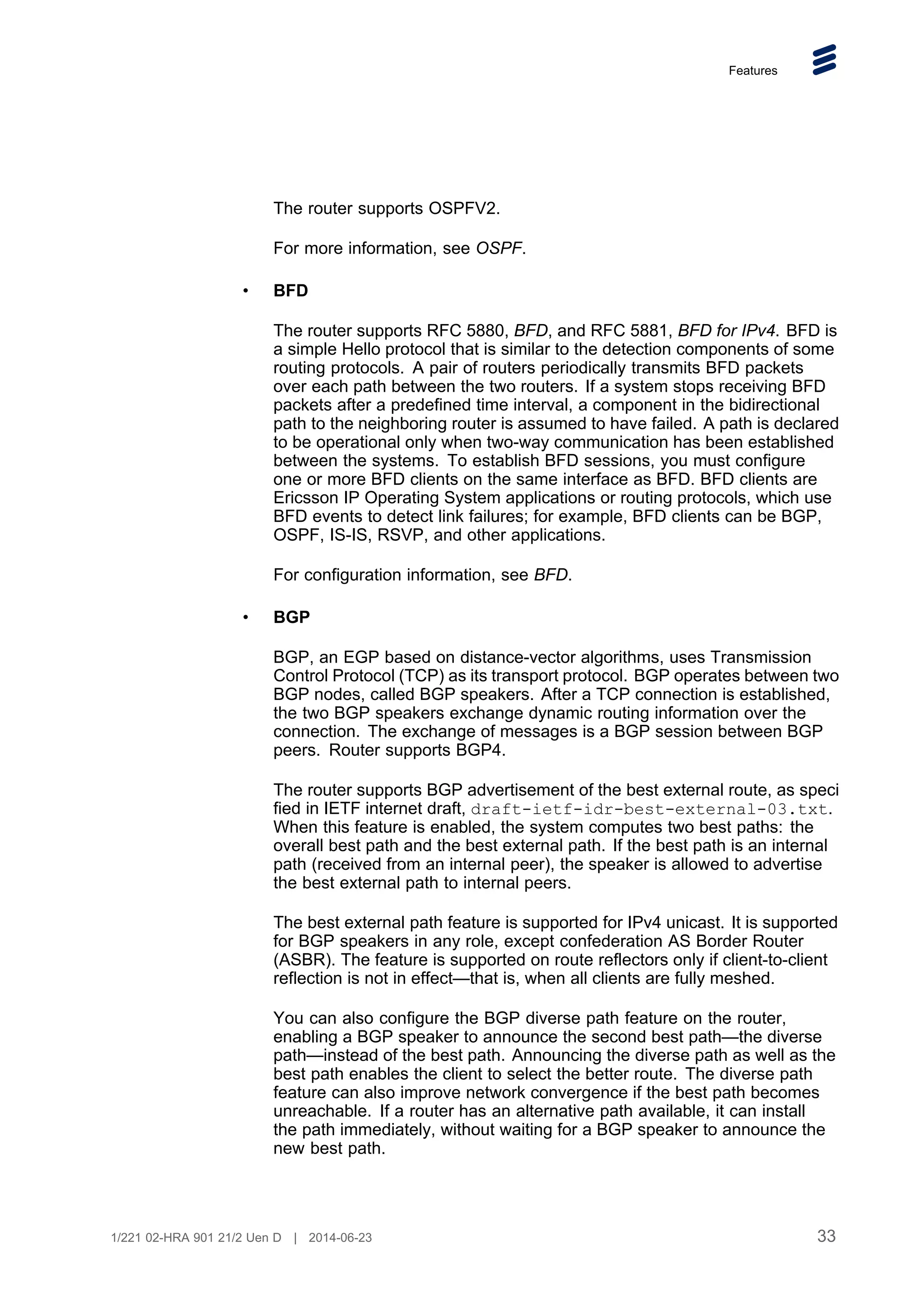 Features
The router supports OSPFV2.
For more information, see OSPF.
• BFD
The router supports RFC 5880, BFD, and RFC 5881, BFD for IPv4. BFD is
a simple Hello protocol that is similar to the detection components of some
routing protocols. A pair of routers periodically transmits BFD packets
over each path between the two routers. If a system stops receiving BFD
packets after a predefined time interval, a component in the bidirectional
path to the neighboring router is assumed to have failed. A path is declared
to be operational only when two-way communication has been established
between the systems. To establish BFD sessions, you must configure
one or more BFD clients on the same interface as BFD. BFD clients are
Ericsson IP Operating System applications or routing protocols, which use
BFD events to detect link failures; for example, BFD clients can be BGP,
OSPF, IS-IS, RSVP, and other applications.
For configuration information, see BFD.
• BGP
BGP, an EGP based on distance-vector algorithms, uses Transmission
Control Protocol (TCP) as its transport protocol. BGP operates between two
BGP nodes, called BGP speakers. After a TCP connection is established,
the two BGP speakers exchange dynamic routing information over the
connection. The exchange of messages is a BGP session between BGP
peers. Router supports BGP4.
The router supports BGP advertisement of the best external route, as speci
fied in IETF internet draft, draft-ietf-idr-best-external-03.txt.
When this feature is enabled, the system computes two best paths: the
overall best path and the best external path. If the best path is an internal
path (received from an internal peer), the speaker is allowed to advertise
the best external path to internal peers.
The best external path feature is supported for IPv4 unicast. It is supported
for BGP speakers in any role, except confederation AS Border Router
(ASBR). The feature is supported on route reflectors only if client-to-client
reflection is not in effect—that is, when all clients are fully meshed.
You can also configure the BGP diverse path feature on the router,
enabling a BGP speaker to announce the second best path—the diverse
path—instead of the best path. Announcing the diverse path as well as the
best path enables the client to select the better route. The diverse path
feature can also improve network convergence if the best path becomes
unreachable. If a router has an alternative path available, it can install
the path immediately, without waiting for a BGP speaker to announce the
new best path.
33
1/221 02-HRA 901 21/2 Uen D | 2014-06-23
 