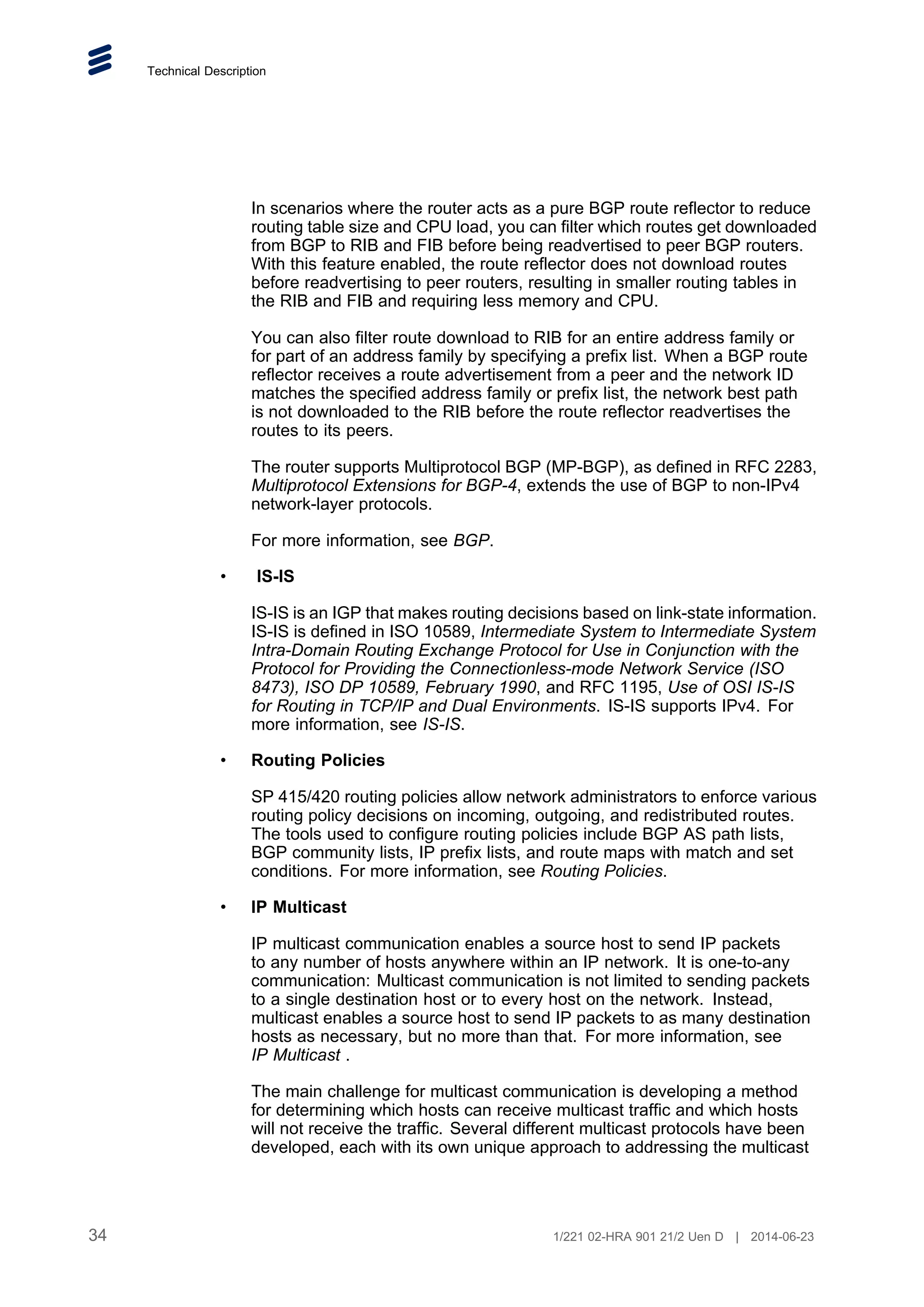 Technical Description
In scenarios where the router acts as a pure BGP route reflector to reduce
routing table size and CPU load, you can filter which routes get downloaded
from BGP to RIB and FIB before being readvertised to peer BGP routers.
With this feature enabled, the route reflector does not download routes
before readvertising to peer routers, resulting in smaller routing tables in
the RIB and FIB and requiring less memory and CPU.
You can also filter route download to RIB for an entire address family or
for part of an address family by specifying a prefix list. When a BGP route
reflector receives a route advertisement from a peer and the network ID
matches the specified address family or prefix list, the network best path
is not downloaded to the RIB before the route reflector readvertises the
routes to its peers.
The router supports Multiprotocol BGP (MP-BGP), as defined in RFC 2283,
Multiprotocol Extensions for BGP-4, extends the use of BGP to non-IPv4
network-layer protocols.
For more information, see BGP.
• IS-IS
IS-IS is an IGP that makes routing decisions based on link-state information.
IS-IS is defined in ISO 10589, Intermediate System to Intermediate System
Intra-Domain Routing Exchange Protocol for Use in Conjunction with the
Protocol for Providing the Connectionless-mode Network Service (ISO
8473), ISO DP 10589, February 1990, and RFC 1195, Use of OSI IS-IS
for Routing in TCP/IP and Dual Environments. IS-IS supports IPv4. For
more information, see IS-IS.
• Routing Policies
SP 415/420 routing policies allow network administrators to enforce various
routing policy decisions on incoming, outgoing, and redistributed routes.
The tools used to configure routing policies include BGP AS path lists,
BGP community lists, IP prefix lists, and route maps with match and set
conditions. For more information, see Routing Policies.
• IP Multicast
IP multicast communication enables a source host to send IP packets
to any number of hosts anywhere within an IP network. It is one-to-any
communication: Multicast communication is not limited to sending packets
to a single destination host or to every host on the network. Instead,
multicast enables a source host to send IP packets to as many destination
hosts as necessary, but no more than that. For more information, see
IP Multicast .
The main challenge for multicast communication is developing a method
for determining which hosts can receive multicast traffic and which hosts
will not receive the traffic. Several different multicast protocols have been
developed, each with its own unique approach to addressing the multicast
34 1/221 02-HRA 901 21/2 Uen D | 2014-06-23
 