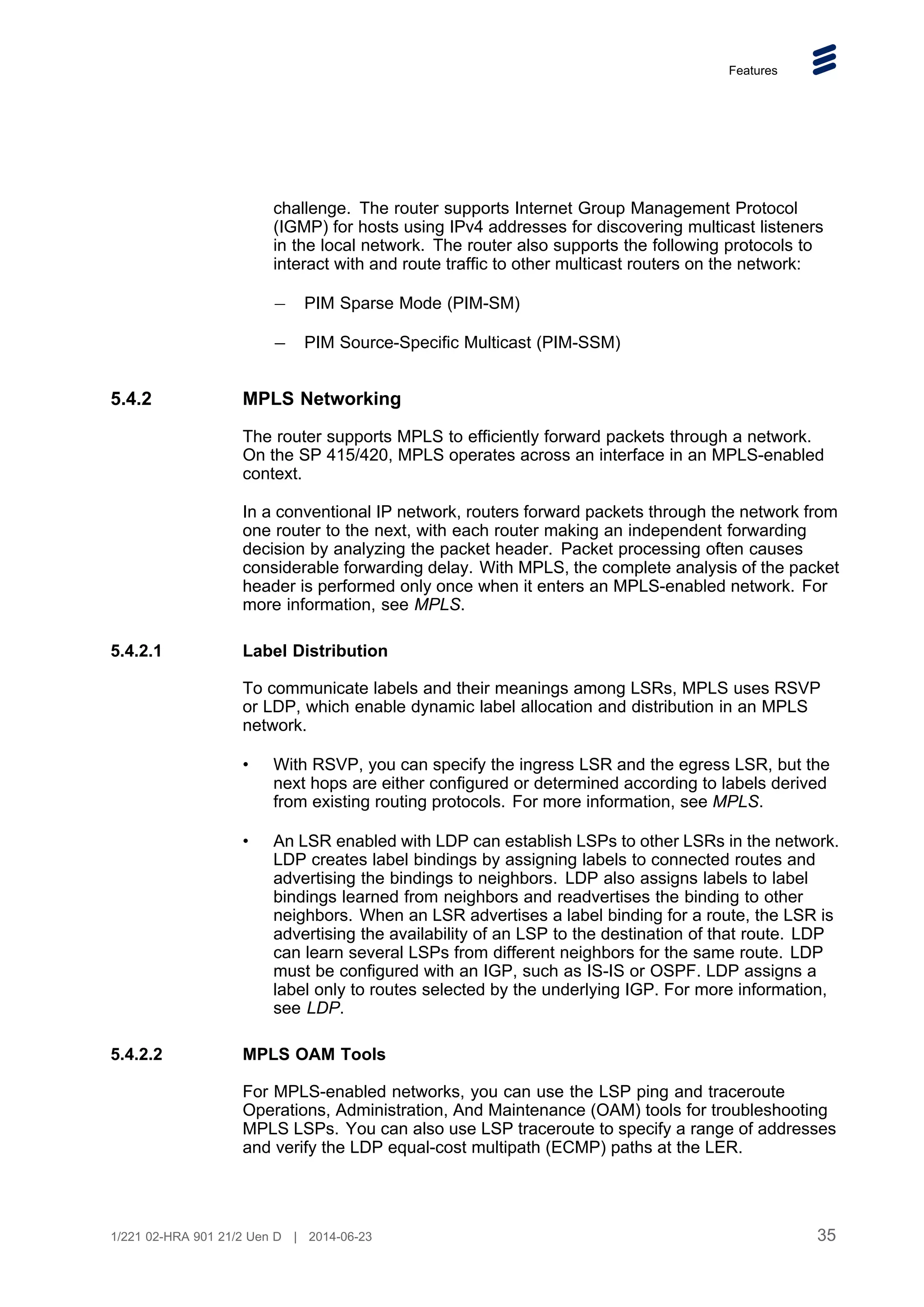 Features
challenge. The router supports Internet Group Management Protocol
(IGMP) for hosts using IPv4 addresses for discovering multicast listeners
in the local network. The router also supports the following protocols to
interact with and route traffic to other multicast routers on the network:
PIM Sparse Mode (PIM-SM)
PIM Source-Specific Multicast (PIM-SSM)
5.4.2 MPLS Networking
The router supports MPLS to efficiently forward packets through a network.
On the SP 415/420, MPLS operates across an interface in an MPLS-enabled
context.
In a conventional IP network, routers forward packets through the network from
one router to the next, with each router making an independent forwarding
decision by analyzing the packet header. Packet processing often causes
considerable forwarding delay. With MPLS, the complete analysis of the packet
header is performed only once when it enters an MPLS-enabled network. For
more information, see MPLS.
5.4.2.1 Label Distribution
To communicate labels and their meanings among LSRs, MPLS uses RSVP
or LDP, which enable dynamic label allocation and distribution in an MPLS
network.
• With RSVP, you can specify the ingress LSR and the egress LSR, but the
next hops are either configured or determined according to labels derived
from existing routing protocols. For more information, see MPLS.
• An LSR enabled with LDP can establish LSPs to other LSRs in the network.
LDP creates label bindings by assigning labels to connected routes and
advertising the bindings to neighbors. LDP also assigns labels to label
bindings learned from neighbors and readvertises the binding to other
neighbors. When an LSR advertises a label binding for a route, the LSR is
advertising the availability of an LSP to the destination of that route. LDP
can learn several LSPs from different neighbors for the same route. LDP
must be configured with an IGP, such as IS-IS or OSPF. LDP assigns a
label only to routes selected by the underlying IGP. For more information,
see LDP.
5.4.2.2 MPLS OAM Tools
For MPLS-enabled networks, you can use the LSP ping and traceroute
Operations, Administration, And Maintenance (OAM) tools for troubleshooting
MPLS LSPs. You can also use LSP traceroute to specify a range of addresses
and verify the LDP equal-cost multipath (ECMP) paths at the LER.
35
1/221 02-HRA 901 21/2 Uen D | 2014-06-23
 